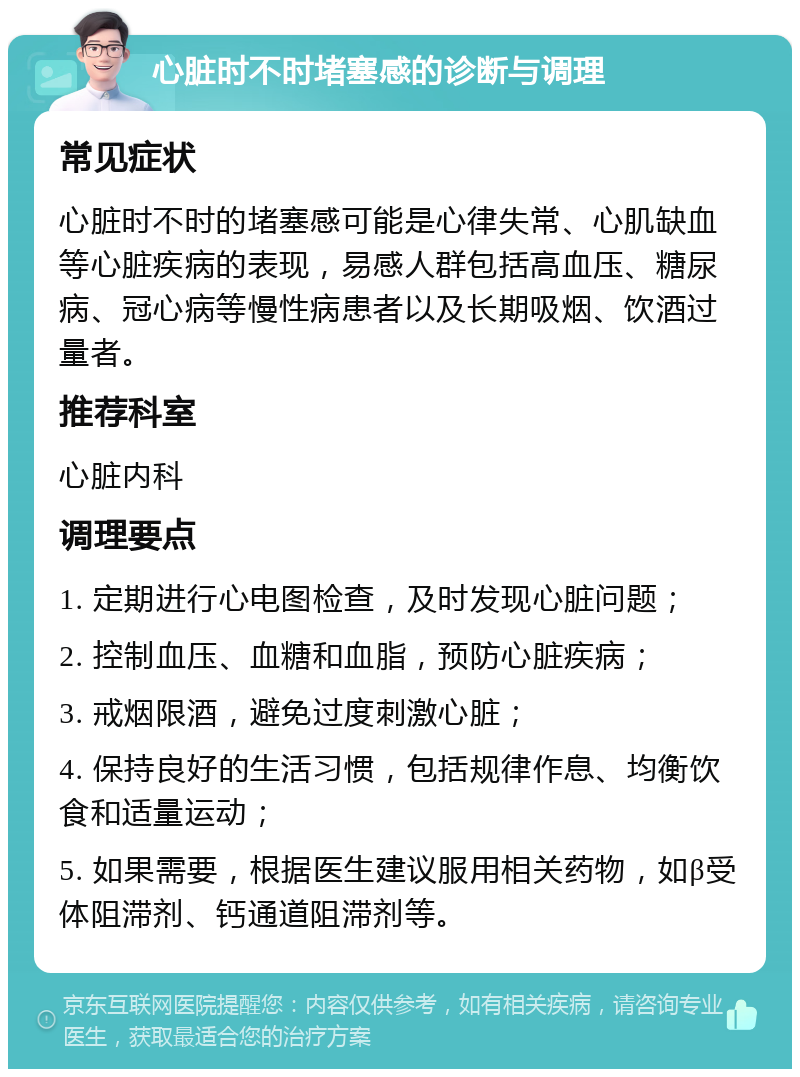 心脏时不时堵塞感的诊断与调理 常见症状 心脏时不时的堵塞感可能是心律失常、心肌缺血等心脏疾病的表现，易感人群包括高血压、糖尿病、冠心病等慢性病患者以及长期吸烟、饮酒过量者。 推荐科室 心脏内科 调理要点 1. 定期进行心电图检查，及时发现心脏问题； 2. 控制血压、血糖和血脂，预防心脏疾病； 3. 戒烟限酒，避免过度刺激心脏； 4. 保持良好的生活习惯，包括规律作息、均衡饮食和适量运动； 5. 如果需要，根据医生建议服用相关药物，如β受体阻滞剂、钙通道阻滞剂等。