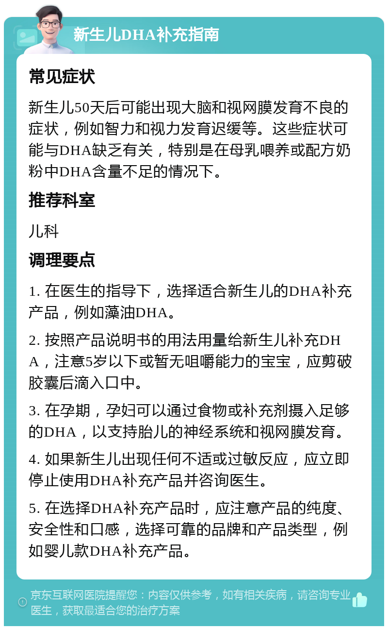 新生儿DHA补充指南 常见症状 新生儿50天后可能出现大脑和视网膜发育不良的症状，例如智力和视力发育迟缓等。这些症状可能与DHA缺乏有关，特别是在母乳喂养或配方奶粉中DHA含量不足的情况下。 推荐科室 儿科 调理要点 1. 在医生的指导下，选择适合新生儿的DHA补充产品，例如藻油DHA。 2. 按照产品说明书的用法用量给新生儿补充DHA，注意5岁以下或暂无咀嚼能力的宝宝，应剪破胶囊后滴入口中。 3. 在孕期，孕妇可以通过食物或补充剂摄入足够的DHA，以支持胎儿的神经系统和视网膜发育。 4. 如果新生儿出现任何不适或过敏反应，应立即停止使用DHA补充产品并咨询医生。 5. 在选择DHA补充产品时，应注意产品的纯度、安全性和口感，选择可靠的品牌和产品类型，例如婴儿款DHA补充产品。