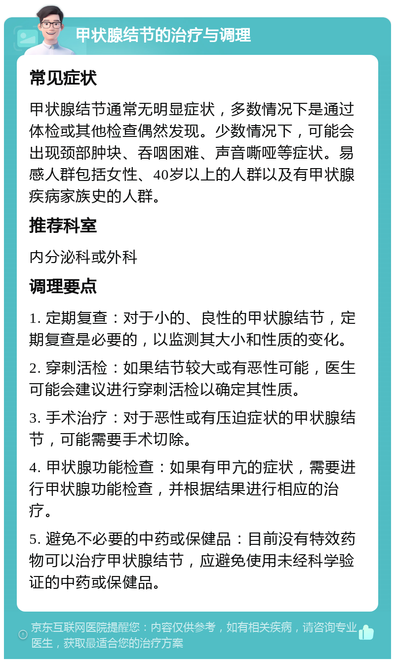 甲状腺结节的治疗与调理 常见症状 甲状腺结节通常无明显症状，多数情况下是通过体检或其他检查偶然发现。少数情况下，可能会出现颈部肿块、吞咽困难、声音嘶哑等症状。易感人群包括女性、40岁以上的人群以及有甲状腺疾病家族史的人群。 推荐科室 内分泌科或外科 调理要点 1. 定期复查：对于小的、良性的甲状腺结节，定期复查是必要的，以监测其大小和性质的变化。 2. 穿刺活检：如果结节较大或有恶性可能，医生可能会建议进行穿刺活检以确定其性质。 3. 手术治疗：对于恶性或有压迫症状的甲状腺结节，可能需要手术切除。 4. 甲状腺功能检查：如果有甲亢的症状，需要进行甲状腺功能检查，并根据结果进行相应的治疗。 5. 避免不必要的中药或保健品：目前没有特效药物可以治疗甲状腺结节，应避免使用未经科学验证的中药或保健品。