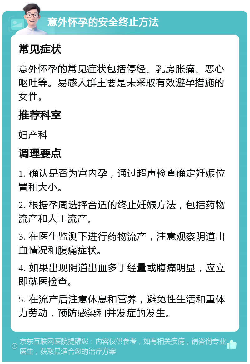 意外怀孕的安全终止方法 常见症状 意外怀孕的常见症状包括停经、乳房胀痛、恶心呕吐等。易感人群主要是未采取有效避孕措施的女性。 推荐科室 妇产科 调理要点 1. 确认是否为宫内孕，通过超声检查确定妊娠位置和大小。 2. 根据孕周选择合适的终止妊娠方法，包括药物流产和人工流产。 3. 在医生监测下进行药物流产，注意观察阴道出血情况和腹痛症状。 4. 如果出现阴道出血多于经量或腹痛明显，应立即就医检查。 5. 在流产后注意休息和营养，避免性生活和重体力劳动，预防感染和并发症的发生。