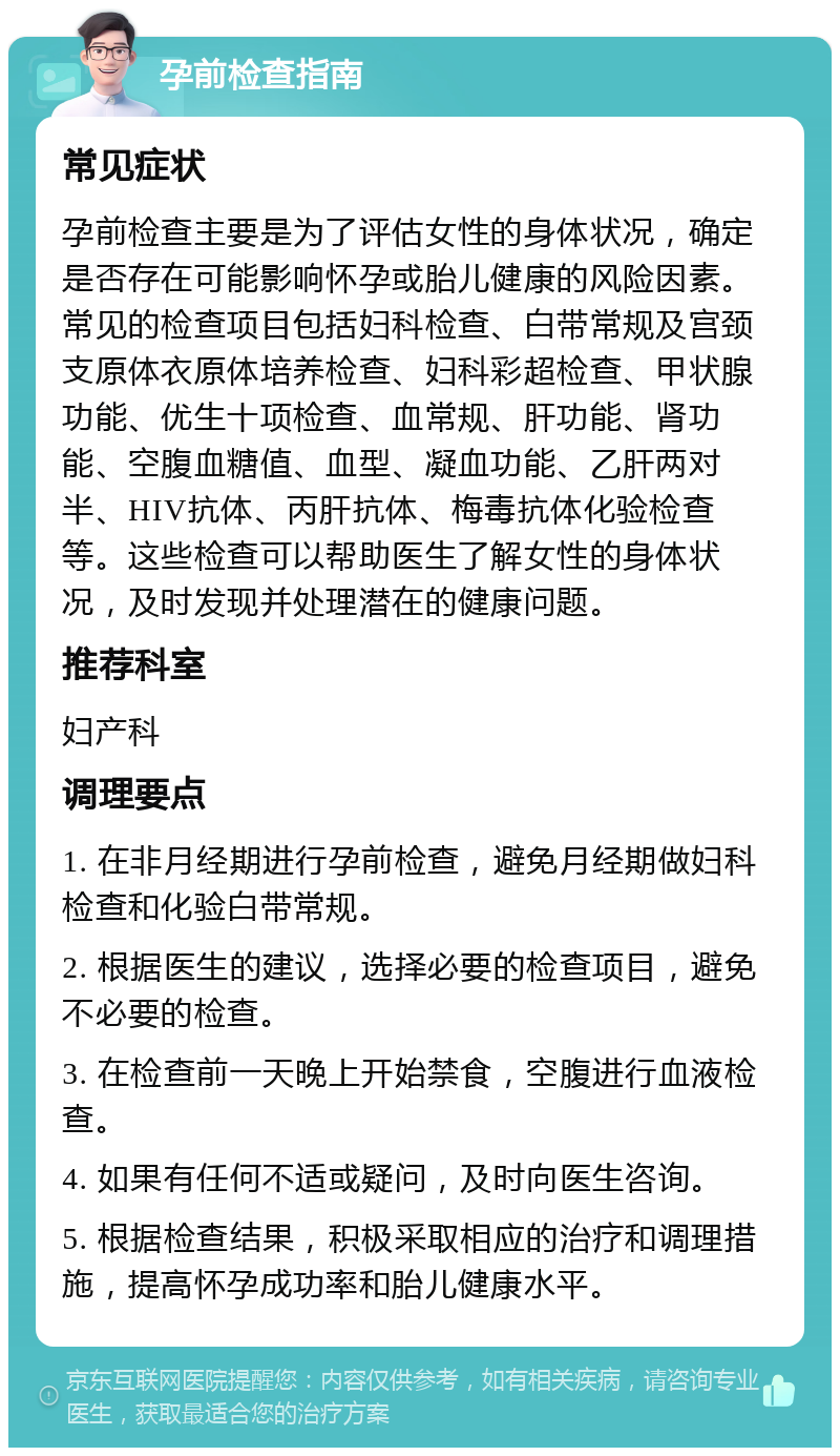 孕前检查指南 常见症状 孕前检查主要是为了评估女性的身体状况，确定是否存在可能影响怀孕或胎儿健康的风险因素。常见的检查项目包括妇科检查、白带常规及宫颈支原体衣原体培养检查、妇科彩超检查、甲状腺功能、优生十项检查、血常规、肝功能、肾功能、空腹血糖值、血型、凝血功能、乙肝两对半、HIV抗体、丙肝抗体、梅毒抗体化验检查等。这些检查可以帮助医生了解女性的身体状况，及时发现并处理潜在的健康问题。 推荐科室 妇产科 调理要点 1. 在非月经期进行孕前检查，避免月经期做妇科检查和化验白带常规。 2. 根据医生的建议，选择必要的检查项目，避免不必要的检查。 3. 在检查前一天晚上开始禁食，空腹进行血液检查。 4. 如果有任何不适或疑问，及时向医生咨询。 5. 根据检查结果，积极采取相应的治疗和调理措施，提高怀孕成功率和胎儿健康水平。