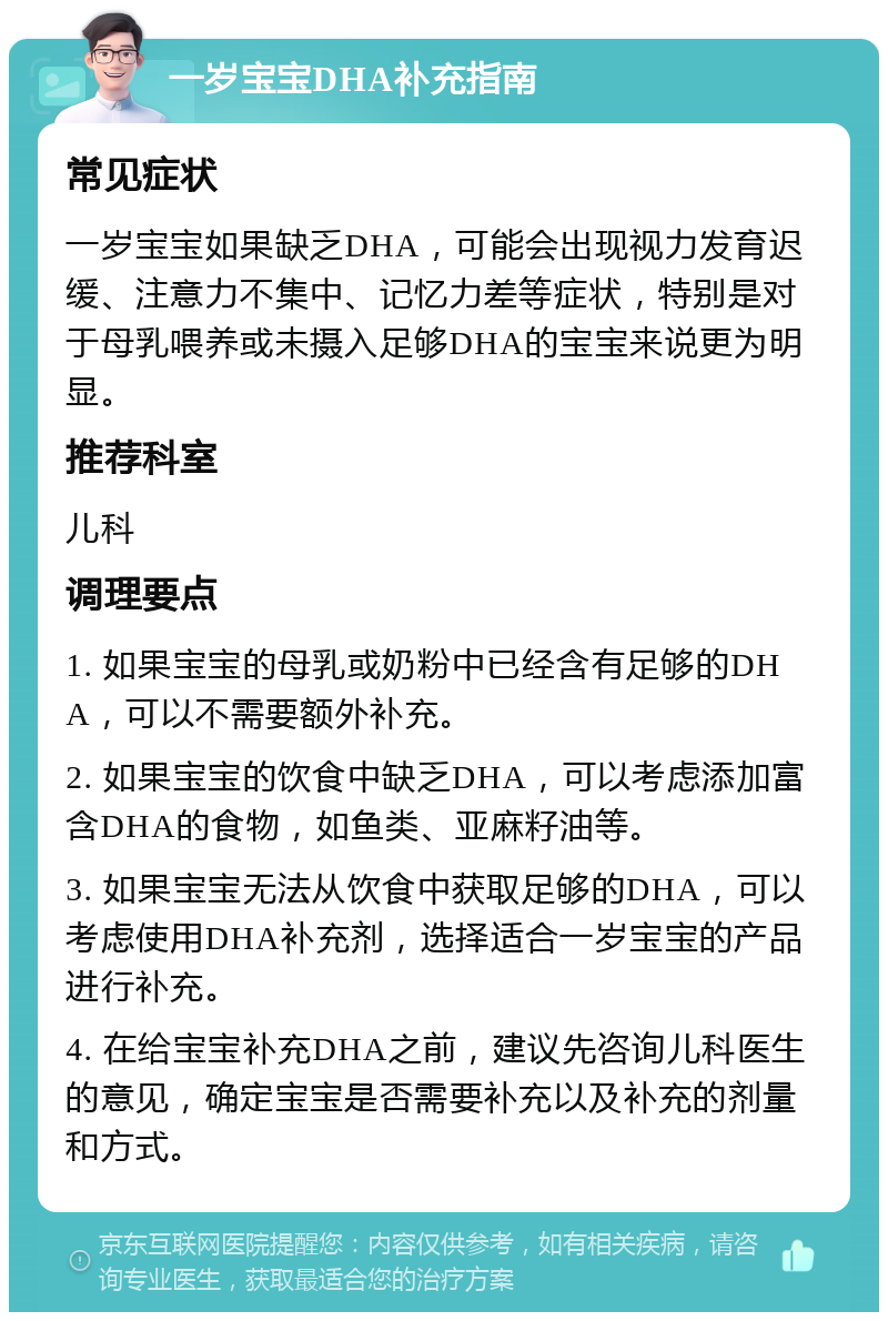 一岁宝宝DHA补充指南 常见症状 一岁宝宝如果缺乏DHA，可能会出现视力发育迟缓、注意力不集中、记忆力差等症状，特别是对于母乳喂养或未摄入足够DHA的宝宝来说更为明显。 推荐科室 儿科 调理要点 1. 如果宝宝的母乳或奶粉中已经含有足够的DHA，可以不需要额外补充。 2. 如果宝宝的饮食中缺乏DHA，可以考虑添加富含DHA的食物，如鱼类、亚麻籽油等。 3. 如果宝宝无法从饮食中获取足够的DHA，可以考虑使用DHA补充剂，选择适合一岁宝宝的产品进行补充。 4. 在给宝宝补充DHA之前，建议先咨询儿科医生的意见，确定宝宝是否需要补充以及补充的剂量和方式。