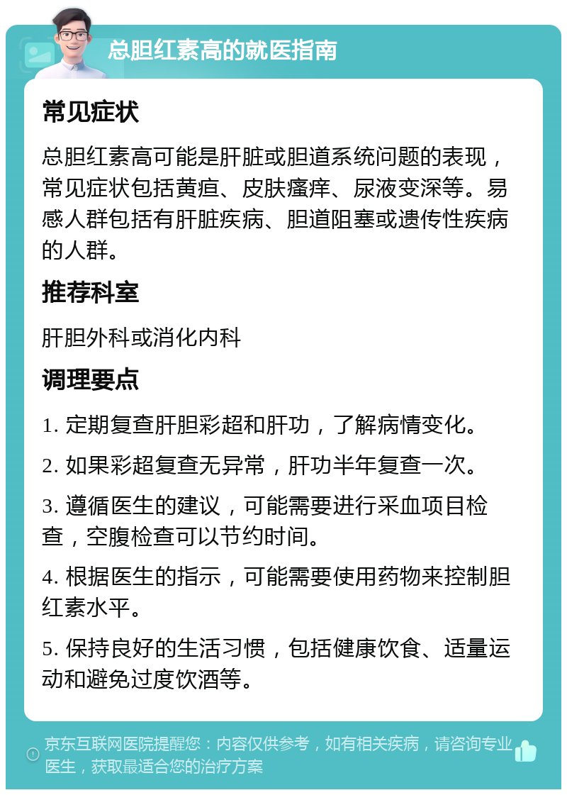 总胆红素高的就医指南 常见症状 总胆红素高可能是肝脏或胆道系统问题的表现，常见症状包括黄疸、皮肤瘙痒、尿液变深等。易感人群包括有肝脏疾病、胆道阻塞或遗传性疾病的人群。 推荐科室 肝胆外科或消化内科 调理要点 1. 定期复查肝胆彩超和肝功，了解病情变化。 2. 如果彩超复查无异常，肝功半年复查一次。 3. 遵循医生的建议，可能需要进行采血项目检查，空腹检查可以节约时间。 4. 根据医生的指示，可能需要使用药物来控制胆红素水平。 5. 保持良好的生活习惯，包括健康饮食、适量运动和避免过度饮酒等。