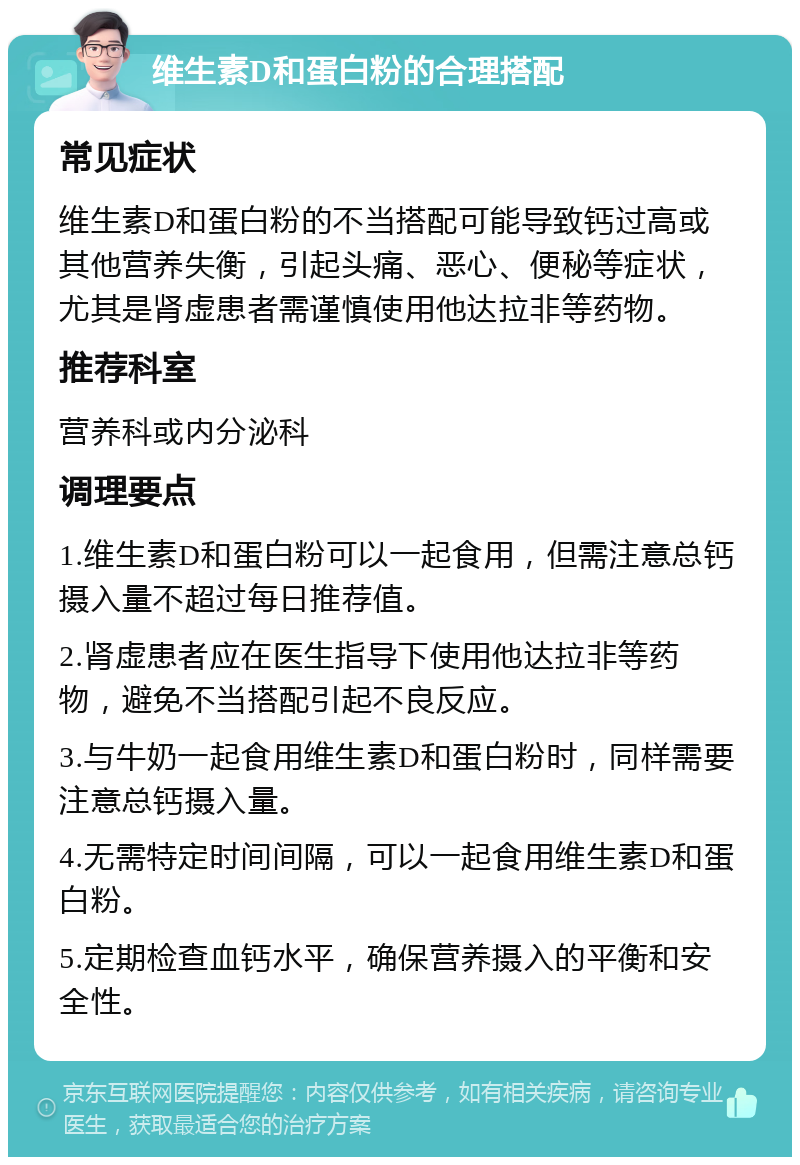 维生素D和蛋白粉的合理搭配 常见症状 维生素D和蛋白粉的不当搭配可能导致钙过高或其他营养失衡，引起头痛、恶心、便秘等症状，尤其是肾虚患者需谨慎使用他达拉非等药物。 推荐科室 营养科或内分泌科 调理要点 1.维生素D和蛋白粉可以一起食用，但需注意总钙摄入量不超过每日推荐值。 2.肾虚患者应在医生指导下使用他达拉非等药物，避免不当搭配引起不良反应。 3.与牛奶一起食用维生素D和蛋白粉时，同样需要注意总钙摄入量。 4.无需特定时间间隔，可以一起食用维生素D和蛋白粉。 5.定期检查血钙水平，确保营养摄入的平衡和安全性。