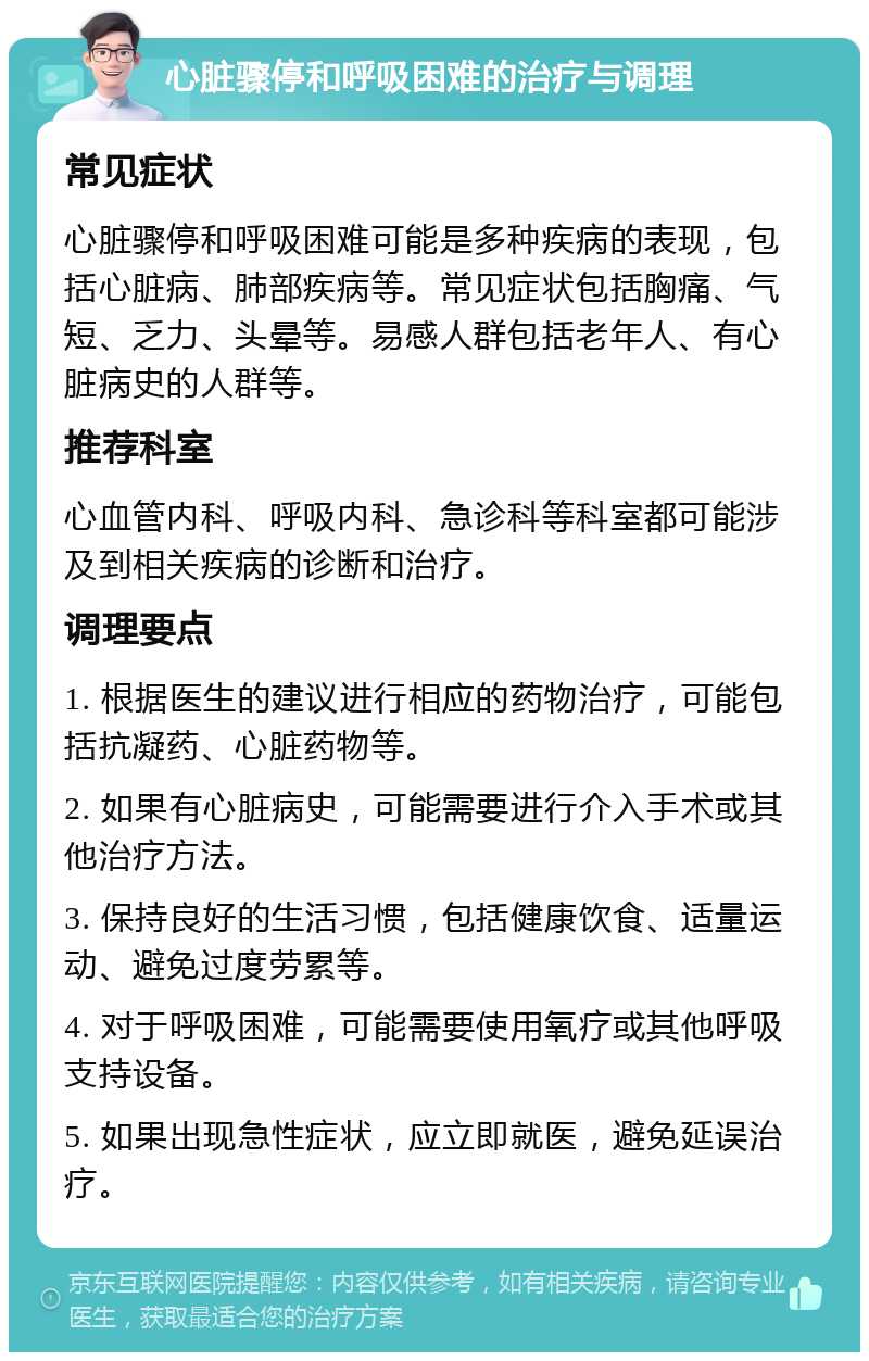 心脏骤停和呼吸困难的治疗与调理 常见症状 心脏骤停和呼吸困难可能是多种疾病的表现，包括心脏病、肺部疾病等。常见症状包括胸痛、气短、乏力、头晕等。易感人群包括老年人、有心脏病史的人群等。 推荐科室 心血管内科、呼吸内科、急诊科等科室都可能涉及到相关疾病的诊断和治疗。 调理要点 1. 根据医生的建议进行相应的药物治疗，可能包括抗凝药、心脏药物等。 2. 如果有心脏病史，可能需要进行介入手术或其他治疗方法。 3. 保持良好的生活习惯，包括健康饮食、适量运动、避免过度劳累等。 4. 对于呼吸困难，可能需要使用氧疗或其他呼吸支持设备。 5. 如果出现急性症状，应立即就医，避免延误治疗。