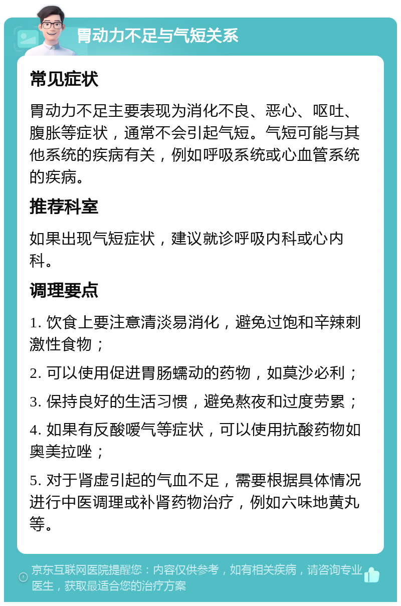 胃动力不足与气短关系 常见症状 胃动力不足主要表现为消化不良、恶心、呕吐、腹胀等症状，通常不会引起气短。气短可能与其他系统的疾病有关，例如呼吸系统或心血管系统的疾病。 推荐科室 如果出现气短症状，建议就诊呼吸内科或心内科。 调理要点 1. 饮食上要注意清淡易消化，避免过饱和辛辣刺激性食物； 2. 可以使用促进胃肠蠕动的药物，如莫沙必利； 3. 保持良好的生活习惯，避免熬夜和过度劳累； 4. 如果有反酸嗳气等症状，可以使用抗酸药物如奥美拉唑； 5. 对于肾虚引起的气血不足，需要根据具体情况进行中医调理或补肾药物治疗，例如六味地黄丸等。