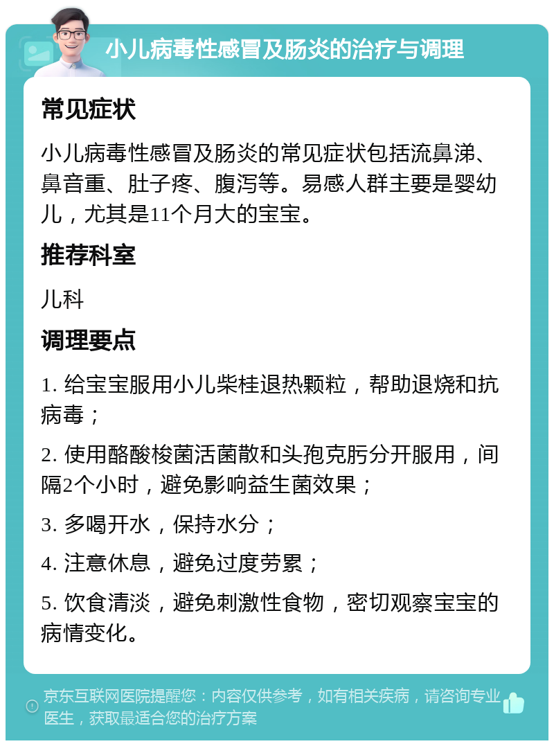 小儿病毒性感冒及肠炎的治疗与调理 常见症状 小儿病毒性感冒及肠炎的常见症状包括流鼻涕、鼻音重、肚子疼、腹泻等。易感人群主要是婴幼儿，尤其是11个月大的宝宝。 推荐科室 儿科 调理要点 1. 给宝宝服用小儿柴桂退热颗粒，帮助退烧和抗病毒； 2. 使用酪酸梭菌活菌散和头孢克肟分开服用，间隔2个小时，避免影响益生菌效果； 3. 多喝开水，保持水分； 4. 注意休息，避免过度劳累； 5. 饮食清淡，避免刺激性食物，密切观察宝宝的病情变化。