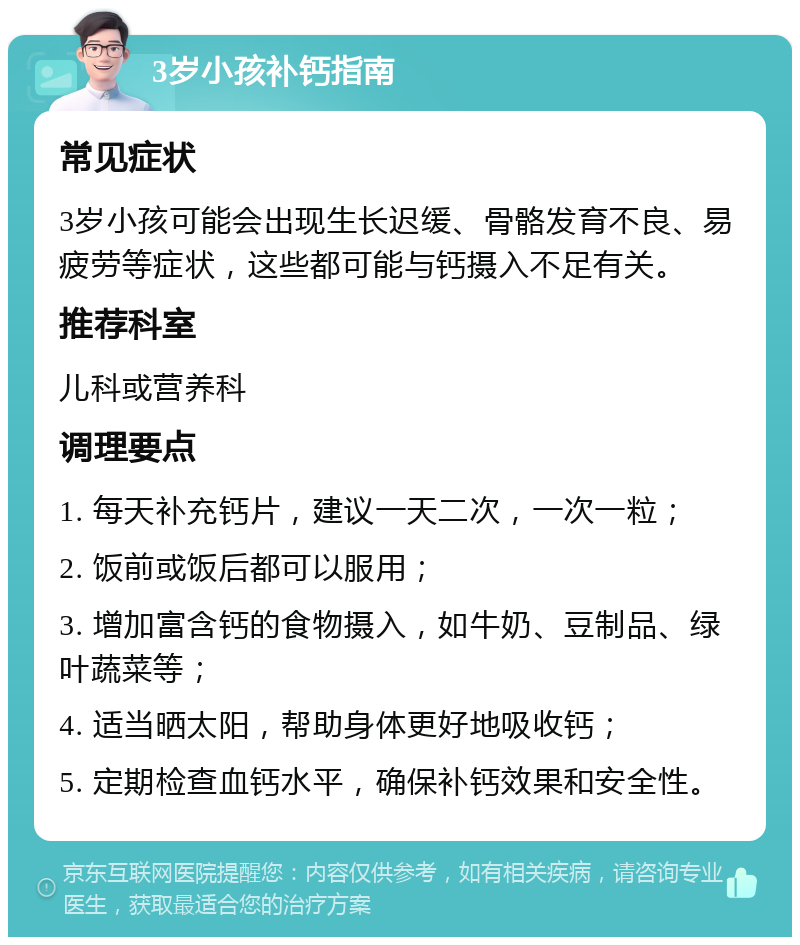 3岁小孩补钙指南 常见症状 3岁小孩可能会出现生长迟缓、骨骼发育不良、易疲劳等症状，这些都可能与钙摄入不足有关。 推荐科室 儿科或营养科 调理要点 1. 每天补充钙片，建议一天二次，一次一粒； 2. 饭前或饭后都可以服用； 3. 增加富含钙的食物摄入，如牛奶、豆制品、绿叶蔬菜等； 4. 适当晒太阳，帮助身体更好地吸收钙； 5. 定期检查血钙水平，确保补钙效果和安全性。