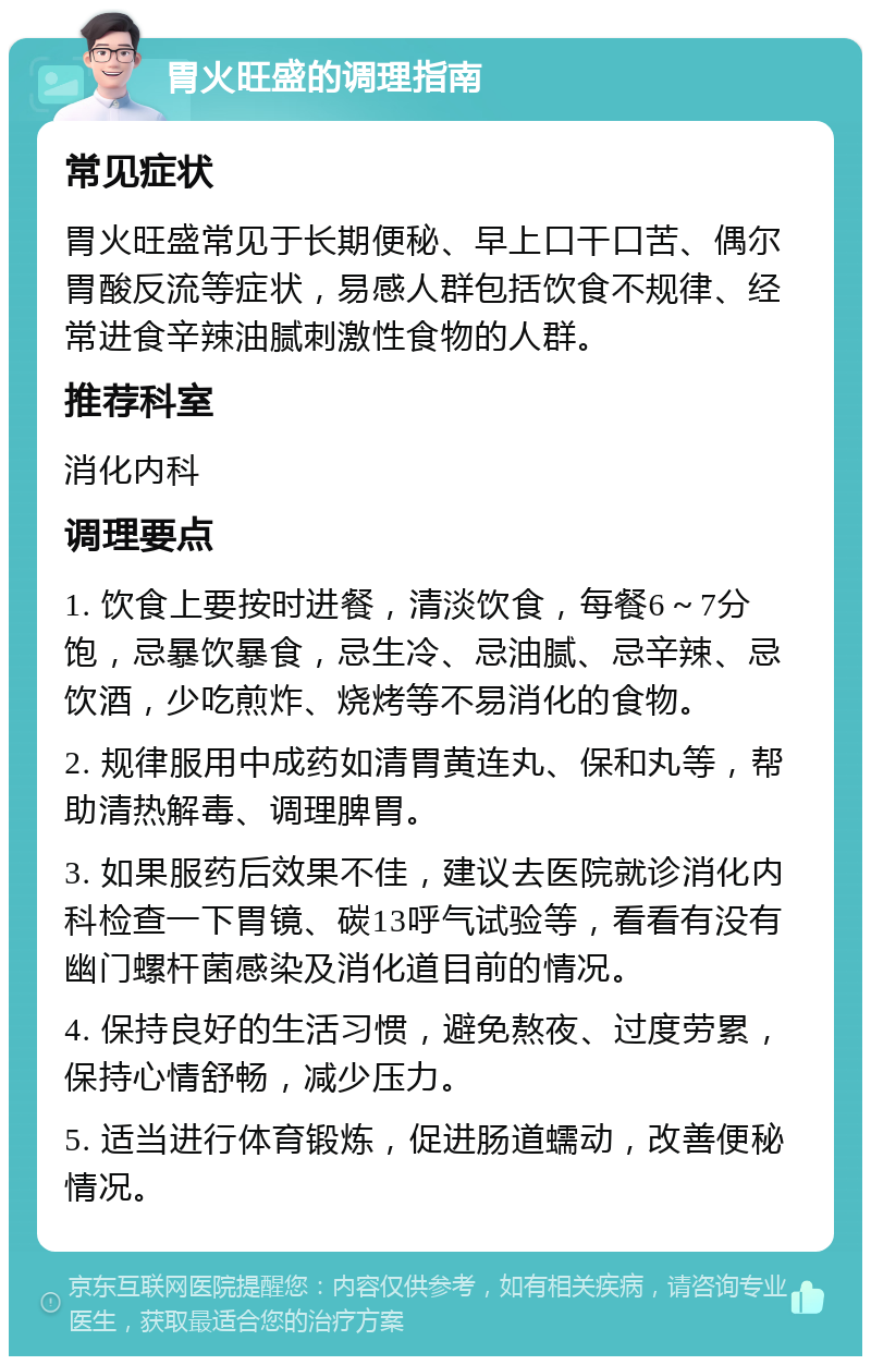 胃火旺盛的调理指南 常见症状 胃火旺盛常见于长期便秘、早上口干口苦、偶尔胃酸反流等症状，易感人群包括饮食不规律、经常进食辛辣油腻刺激性食物的人群。 推荐科室 消化内科 调理要点 1. 饮食上要按时进餐，清淡饮食，每餐6～7分饱，忌暴饮暴食，忌生冷、忌油腻、忌辛辣、忌饮酒，少吃煎炸、烧烤等不易消化的食物。 2. 规律服用中成药如清胃黄连丸、保和丸等，帮助清热解毒、调理脾胃。 3. 如果服药后效果不佳，建议去医院就诊消化内科检查一下胃镜、碳13呼气试验等，看看有没有幽门螺杆菌感染及消化道目前的情况。 4. 保持良好的生活习惯，避免熬夜、过度劳累，保持心情舒畅，减少压力。 5. 适当进行体育锻炼，促进肠道蠕动，改善便秘情况。