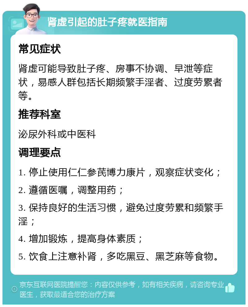 肾虚引起的肚子疼就医指南 常见症状 肾虚可能导致肚子疼、房事不协调、早泄等症状，易感人群包括长期频繁手淫者、过度劳累者等。 推荐科室 泌尿外科或中医科 调理要点 1. 停止使用仁仁参芪博力康片，观察症状变化； 2. 遵循医嘱，调整用药； 3. 保持良好的生活习惯，避免过度劳累和频繁手淫； 4. 增加锻炼，提高身体素质； 5. 饮食上注意补肾，多吃黑豆、黑芝麻等食物。