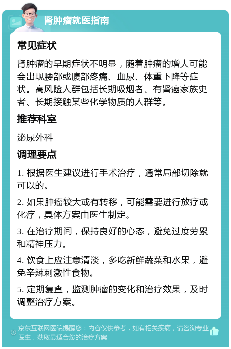 肾肿瘤就医指南 常见症状 肾肿瘤的早期症状不明显，随着肿瘤的增大可能会出现腰部或腹部疼痛、血尿、体重下降等症状。高风险人群包括长期吸烟者、有肾癌家族史者、长期接触某些化学物质的人群等。 推荐科室 泌尿外科 调理要点 1. 根据医生建议进行手术治疗，通常局部切除就可以的。 2. 如果肿瘤较大或有转移，可能需要进行放疗或化疗，具体方案由医生制定。 3. 在治疗期间，保持良好的心态，避免过度劳累和精神压力。 4. 饮食上应注意清淡，多吃新鲜蔬菜和水果，避免辛辣刺激性食物。 5. 定期复查，监测肿瘤的变化和治疗效果，及时调整治疗方案。