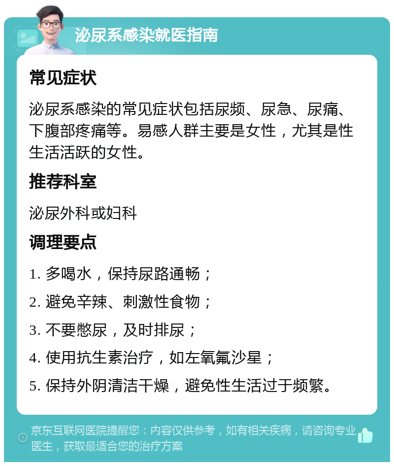 泌尿系感染就医指南 常见症状 泌尿系感染的常见症状包括尿频、尿急、尿痛、下腹部疼痛等。易感人群主要是女性，尤其是性生活活跃的女性。 推荐科室 泌尿外科或妇科 调理要点 1. 多喝水，保持尿路通畅； 2. 避免辛辣、刺激性食物； 3. 不要憋尿，及时排尿； 4. 使用抗生素治疗，如左氧氟沙星； 5. 保持外阴清洁干燥，避免性生活过于频繁。