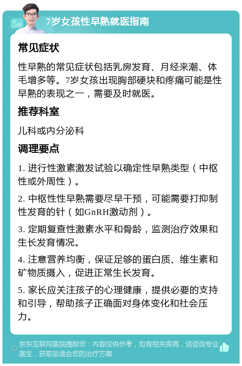 7岁女孩性早熟就医指南 常见症状 性早熟的常见症状包括乳房发育、月经来潮、体毛增多等。7岁女孩出现胸部硬块和疼痛可能是性早熟的表现之一，需要及时就医。 推荐科室 儿科或内分泌科 调理要点 1. 进行性激素激发试验以确定性早熟类型（中枢性或外周性）。 2. 中枢性性早熟需要尽早干预，可能需要打抑制性发育的针（如GnRH激动剂）。 3. 定期复查性激素水平和骨龄，监测治疗效果和生长发育情况。 4. 注意营养均衡，保证足够的蛋白质、维生素和矿物质摄入，促进正常生长发育。 5. 家长应关注孩子的心理健康，提供必要的支持和引导，帮助孩子正确面对身体变化和社会压力。