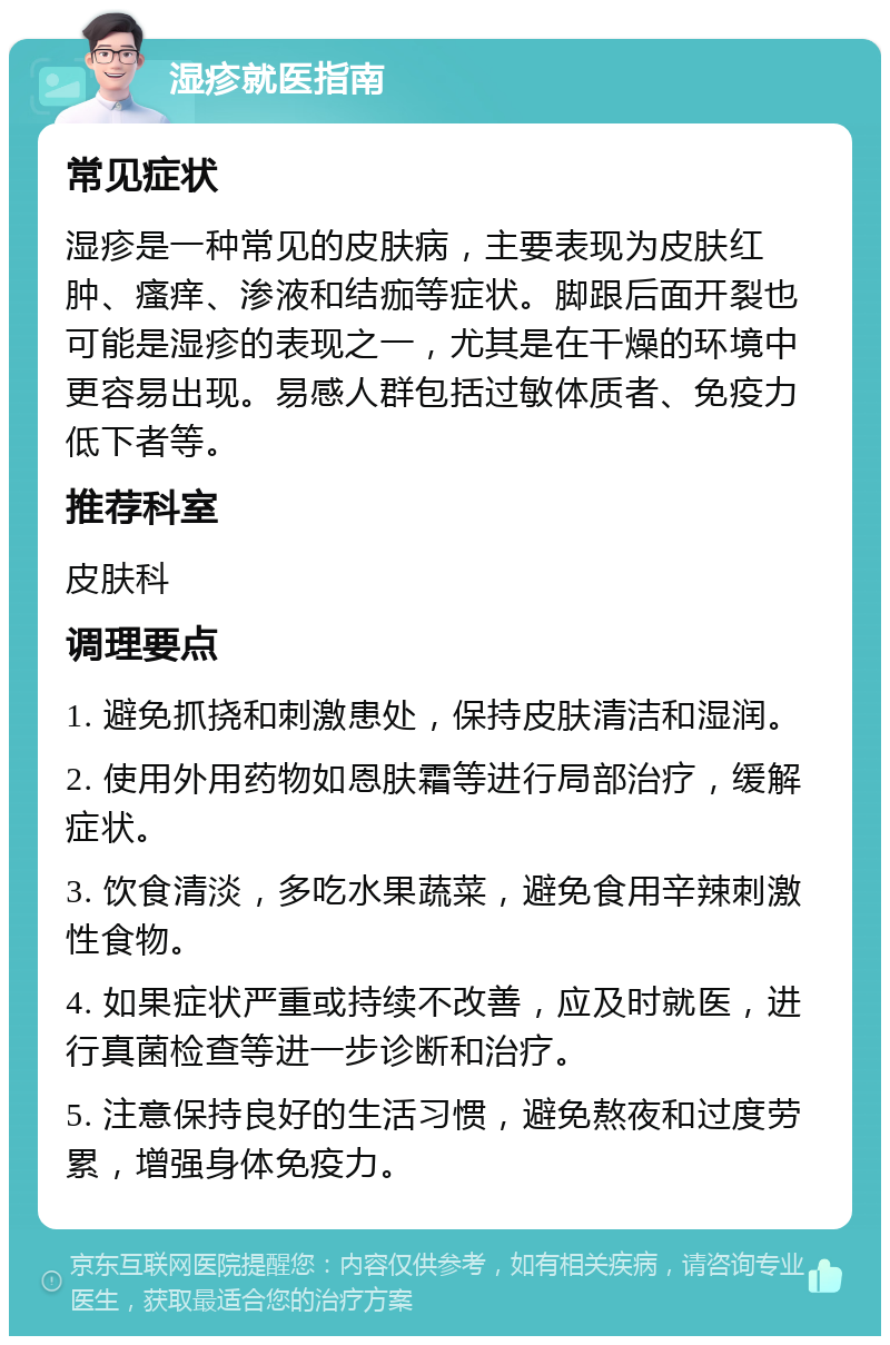 湿疹就医指南 常见症状 湿疹是一种常见的皮肤病，主要表现为皮肤红肿、瘙痒、渗液和结痂等症状。脚跟后面开裂也可能是湿疹的表现之一，尤其是在干燥的环境中更容易出现。易感人群包括过敏体质者、免疫力低下者等。 推荐科室 皮肤科 调理要点 1. 避免抓挠和刺激患处，保持皮肤清洁和湿润。 2. 使用外用药物如恩肤霜等进行局部治疗，缓解症状。 3. 饮食清淡，多吃水果蔬菜，避免食用辛辣刺激性食物。 4. 如果症状严重或持续不改善，应及时就医，进行真菌检查等进一步诊断和治疗。 5. 注意保持良好的生活习惯，避免熬夜和过度劳累，增强身体免疫力。