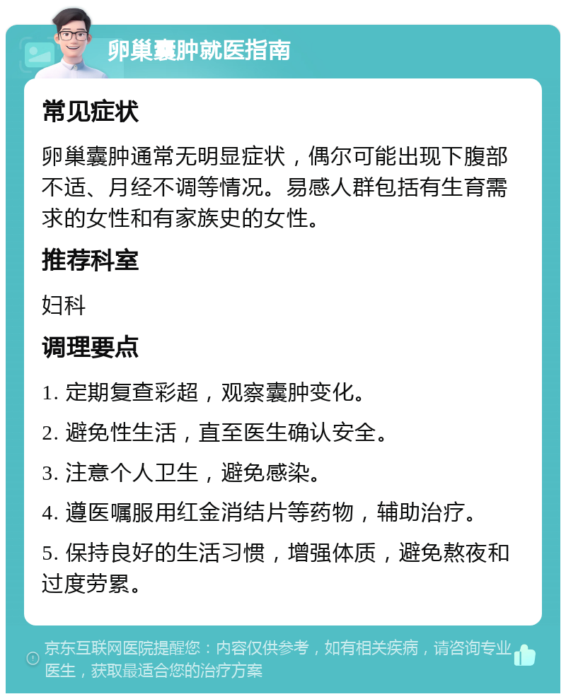 卵巢囊肿就医指南 常见症状 卵巢囊肿通常无明显症状，偶尔可能出现下腹部不适、月经不调等情况。易感人群包括有生育需求的女性和有家族史的女性。 推荐科室 妇科 调理要点 1. 定期复查彩超，观察囊肿变化。 2. 避免性生活，直至医生确认安全。 3. 注意个人卫生，避免感染。 4. 遵医嘱服用红金消结片等药物，辅助治疗。 5. 保持良好的生活习惯，增强体质，避免熬夜和过度劳累。