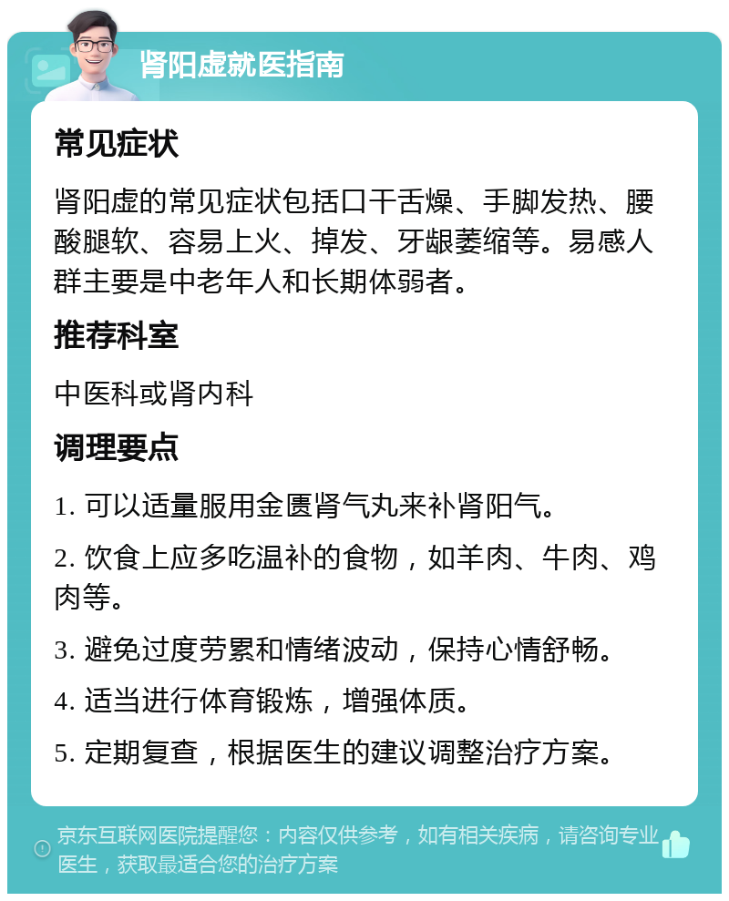 肾阳虚就医指南 常见症状 肾阳虚的常见症状包括口干舌燥、手脚发热、腰酸腿软、容易上火、掉发、牙龈萎缩等。易感人群主要是中老年人和长期体弱者。 推荐科室 中医科或肾内科 调理要点 1. 可以适量服用金匮肾气丸来补肾阳气。 2. 饮食上应多吃温补的食物，如羊肉、牛肉、鸡肉等。 3. 避免过度劳累和情绪波动，保持心情舒畅。 4. 适当进行体育锻炼，增强体质。 5. 定期复查，根据医生的建议调整治疗方案。