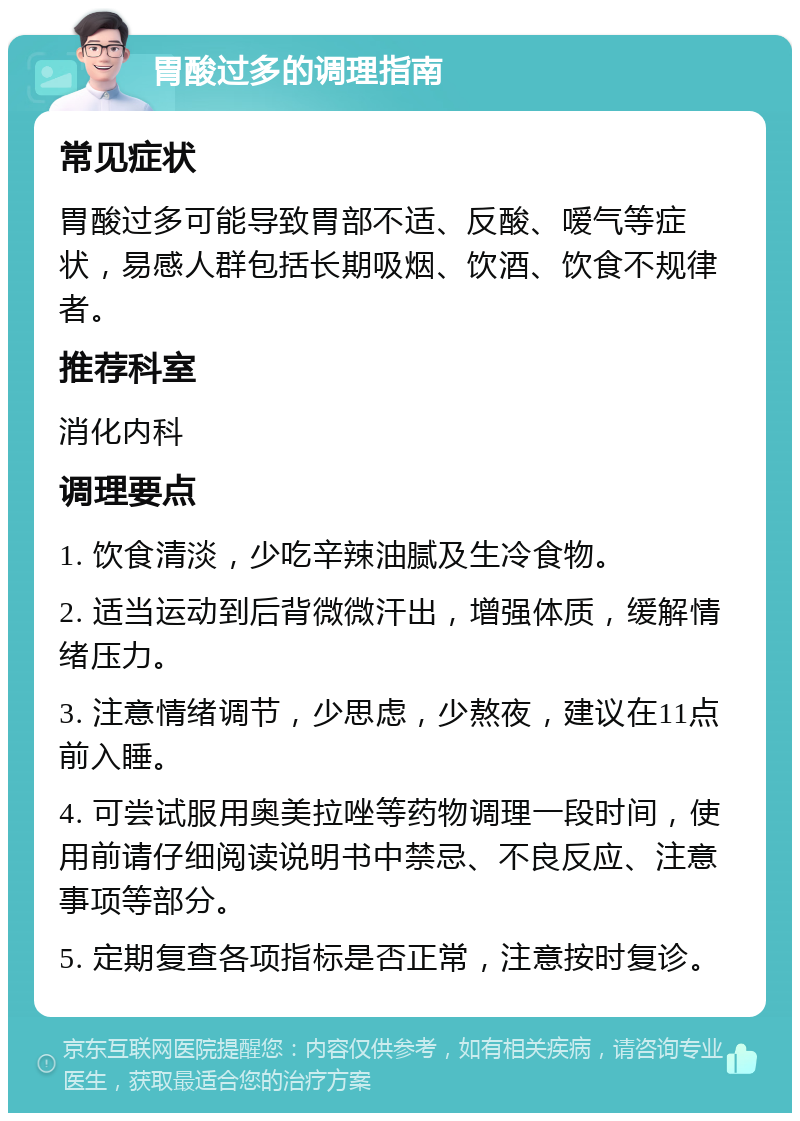 胃酸过多的调理指南 常见症状 胃酸过多可能导致胃部不适、反酸、嗳气等症状，易感人群包括长期吸烟、饮酒、饮食不规律者。 推荐科室 消化内科 调理要点 1. 饮食清淡，少吃辛辣油腻及生冷食物。 2. 适当运动到后背微微汗出，增强体质，缓解情绪压力。 3. 注意情绪调节，少思虑，少熬夜，建议在11点前入睡。 4. 可尝试服用奥美拉唑等药物调理一段时间，使用前请仔细阅读说明书中禁忌、不良反应、注意事项等部分。 5. 定期复查各项指标是否正常，注意按时复诊。