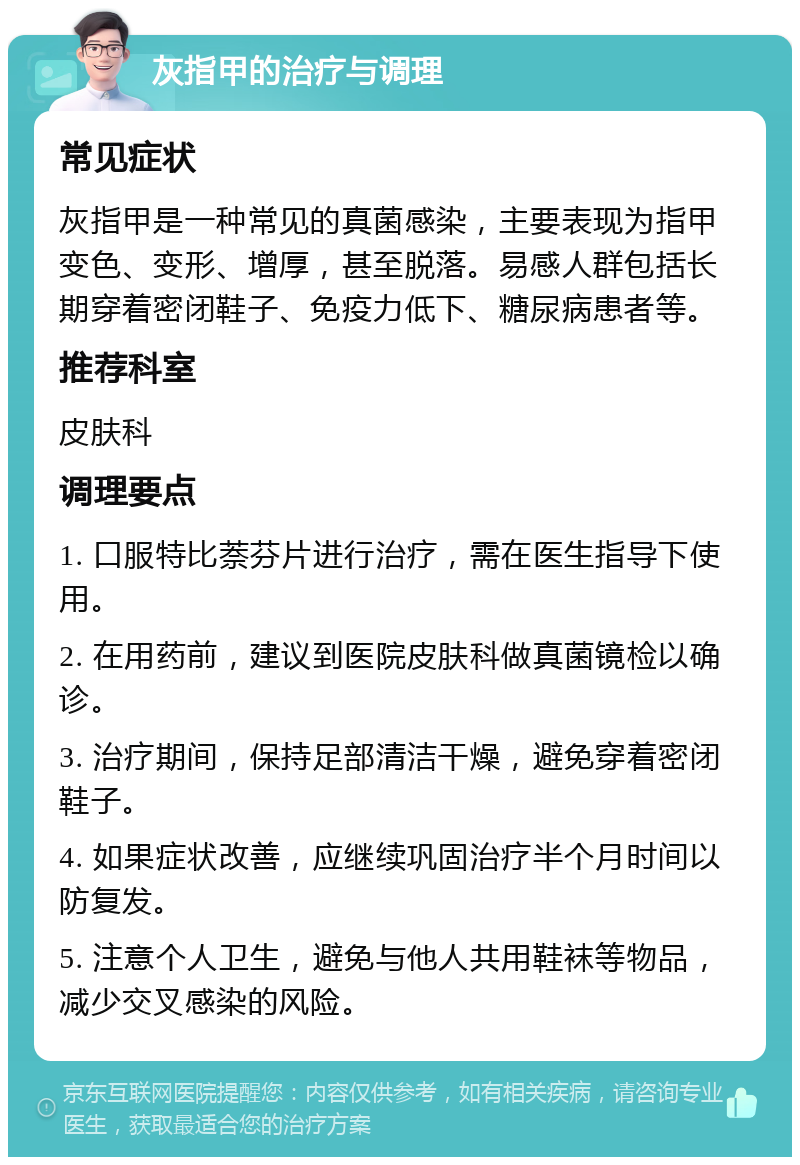 灰指甲的治疗与调理 常见症状 灰指甲是一种常见的真菌感染，主要表现为指甲变色、变形、增厚，甚至脱落。易感人群包括长期穿着密闭鞋子、免疫力低下、糖尿病患者等。 推荐科室 皮肤科 调理要点 1. 口服特比萘芬片进行治疗，需在医生指导下使用。 2. 在用药前，建议到医院皮肤科做真菌镜检以确诊。 3. 治疗期间，保持足部清洁干燥，避免穿着密闭鞋子。 4. 如果症状改善，应继续巩固治疗半个月时间以防复发。 5. 注意个人卫生，避免与他人共用鞋袜等物品，减少交叉感染的风险。