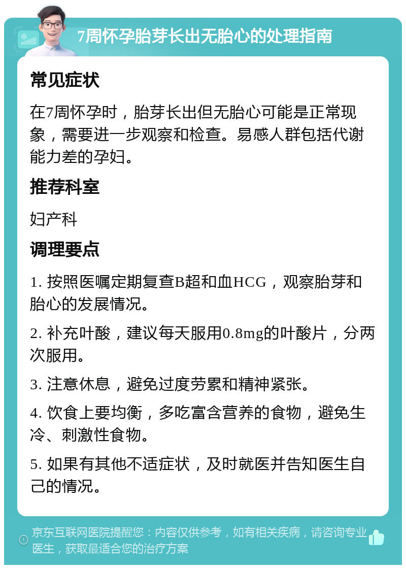 7周怀孕胎芽长出无胎心的处理指南 常见症状 在7周怀孕时，胎芽长出但无胎心可能是正常现象，需要进一步观察和检查。易感人群包括代谢能力差的孕妇。 推荐科室 妇产科 调理要点 1. 按照医嘱定期复查B超和血HCG，观察胎芽和胎心的发展情况。 2. 补充叶酸，建议每天服用0.8mg的叶酸片，分两次服用。 3. 注意休息，避免过度劳累和精神紧张。 4. 饮食上要均衡，多吃富含营养的食物，避免生冷、刺激性食物。 5. 如果有其他不适症状，及时就医并告知医生自己的情况。