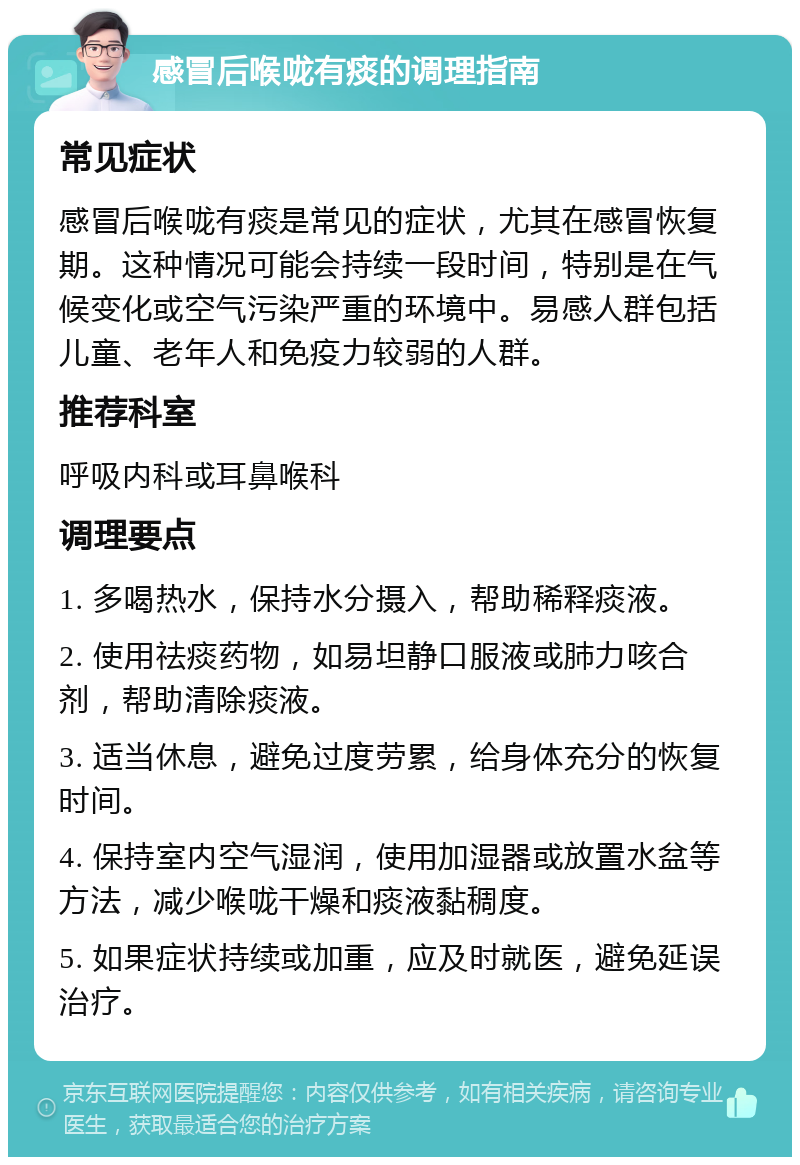 感冒后喉咙有痰的调理指南 常见症状 感冒后喉咙有痰是常见的症状，尤其在感冒恢复期。这种情况可能会持续一段时间，特别是在气候变化或空气污染严重的环境中。易感人群包括儿童、老年人和免疫力较弱的人群。 推荐科室 呼吸内科或耳鼻喉科 调理要点 1. 多喝热水，保持水分摄入，帮助稀释痰液。 2. 使用祛痰药物，如易坦静口服液或肺力咳合剂，帮助清除痰液。 3. 适当休息，避免过度劳累，给身体充分的恢复时间。 4. 保持室内空气湿润，使用加湿器或放置水盆等方法，减少喉咙干燥和痰液黏稠度。 5. 如果症状持续或加重，应及时就医，避免延误治疗。