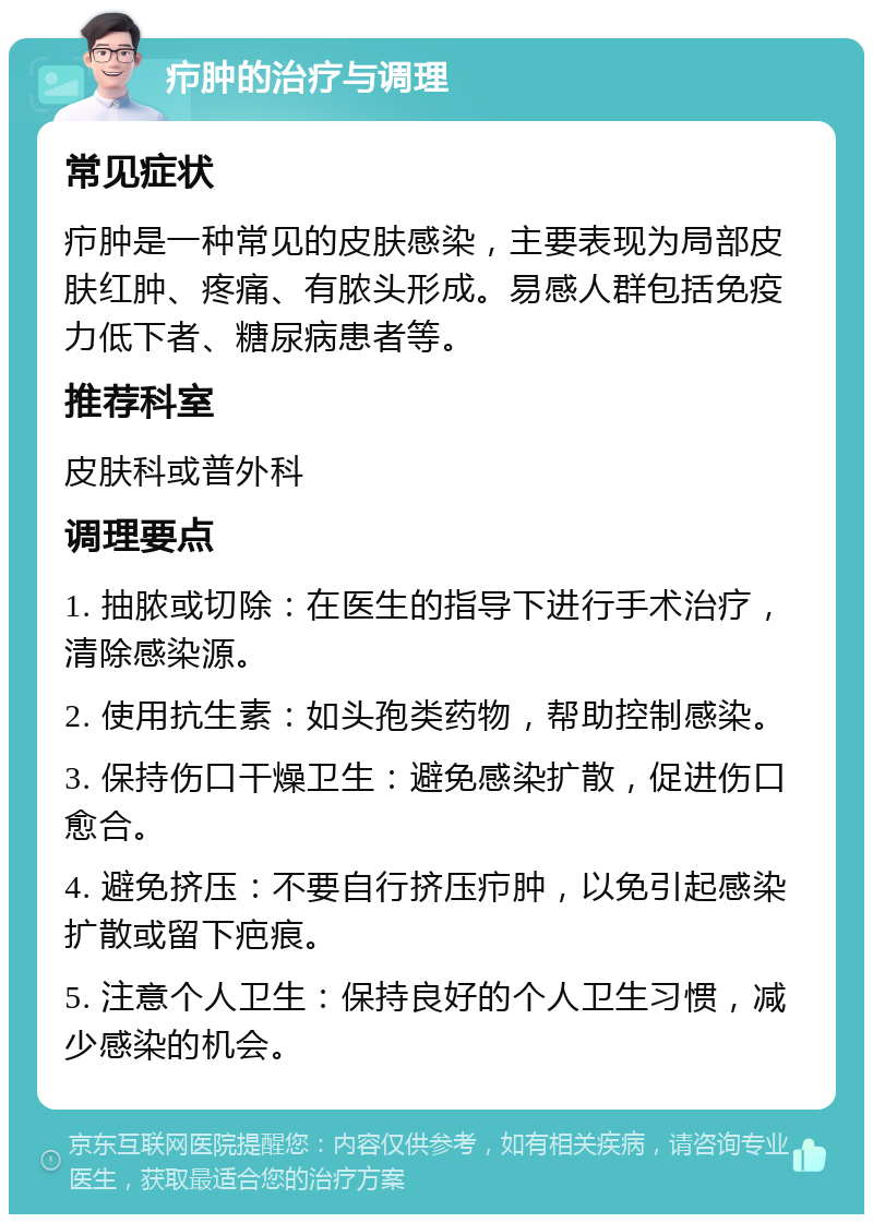 疖肿的治疗与调理 常见症状 疖肿是一种常见的皮肤感染，主要表现为局部皮肤红肿、疼痛、有脓头形成。易感人群包括免疫力低下者、糖尿病患者等。 推荐科室 皮肤科或普外科 调理要点 1. 抽脓或切除：在医生的指导下进行手术治疗，清除感染源。 2. 使用抗生素：如头孢类药物，帮助控制感染。 3. 保持伤口干燥卫生：避免感染扩散，促进伤口愈合。 4. 避免挤压：不要自行挤压疖肿，以免引起感染扩散或留下疤痕。 5. 注意个人卫生：保持良好的个人卫生习惯，减少感染的机会。