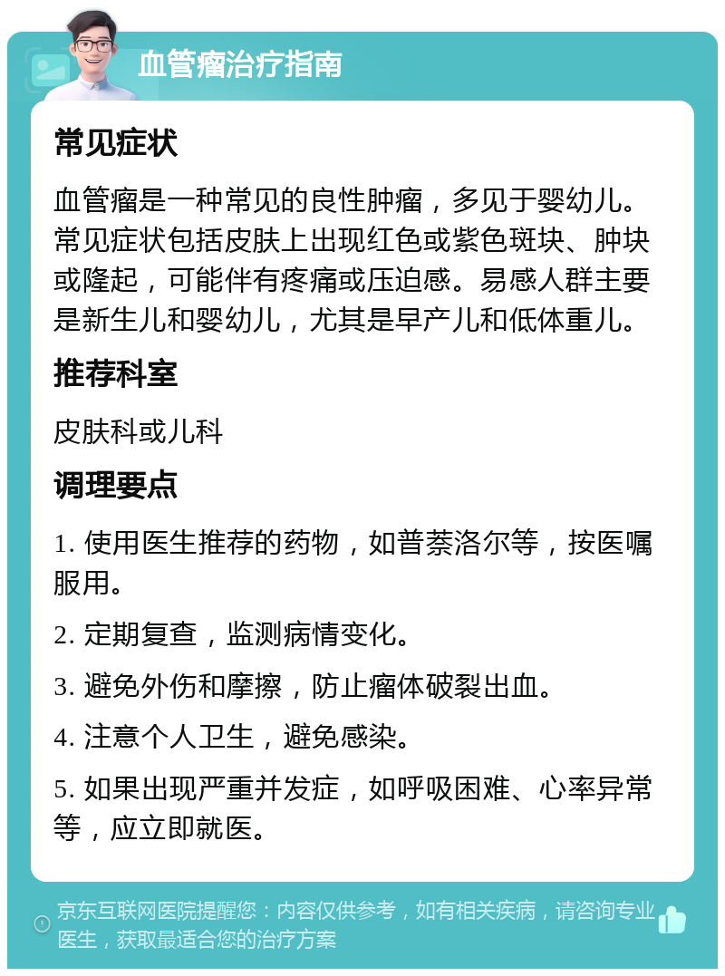 血管瘤治疗指南 常见症状 血管瘤是一种常见的良性肿瘤，多见于婴幼儿。常见症状包括皮肤上出现红色或紫色斑块、肿块或隆起，可能伴有疼痛或压迫感。易感人群主要是新生儿和婴幼儿，尤其是早产儿和低体重儿。 推荐科室 皮肤科或儿科 调理要点 1. 使用医生推荐的药物，如普萘洛尔等，按医嘱服用。 2. 定期复查，监测病情变化。 3. 避免外伤和摩擦，防止瘤体破裂出血。 4. 注意个人卫生，避免感染。 5. 如果出现严重并发症，如呼吸困难、心率异常等，应立即就医。