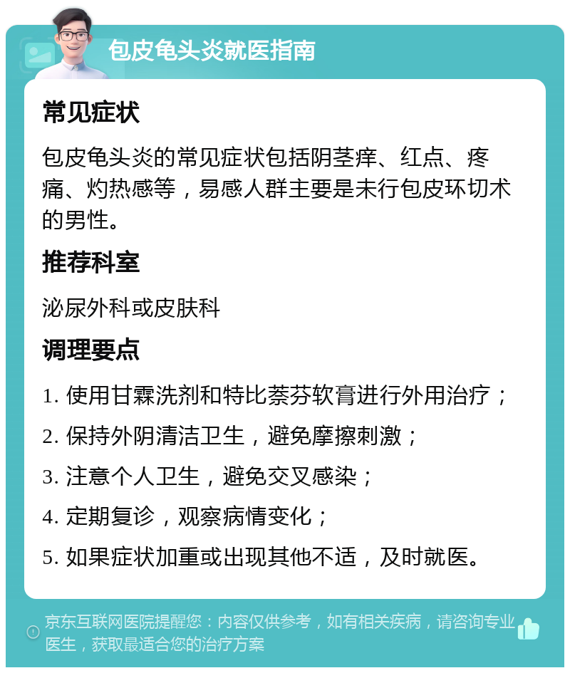 包皮龟头炎就医指南 常见症状 包皮龟头炎的常见症状包括阴茎痒、红点、疼痛、灼热感等，易感人群主要是未行包皮环切术的男性。 推荐科室 泌尿外科或皮肤科 调理要点 1. 使用甘霖洗剂和特比萘芬软膏进行外用治疗； 2. 保持外阴清洁卫生，避免摩擦刺激； 3. 注意个人卫生，避免交叉感染； 4. 定期复诊，观察病情变化； 5. 如果症状加重或出现其他不适，及时就医。