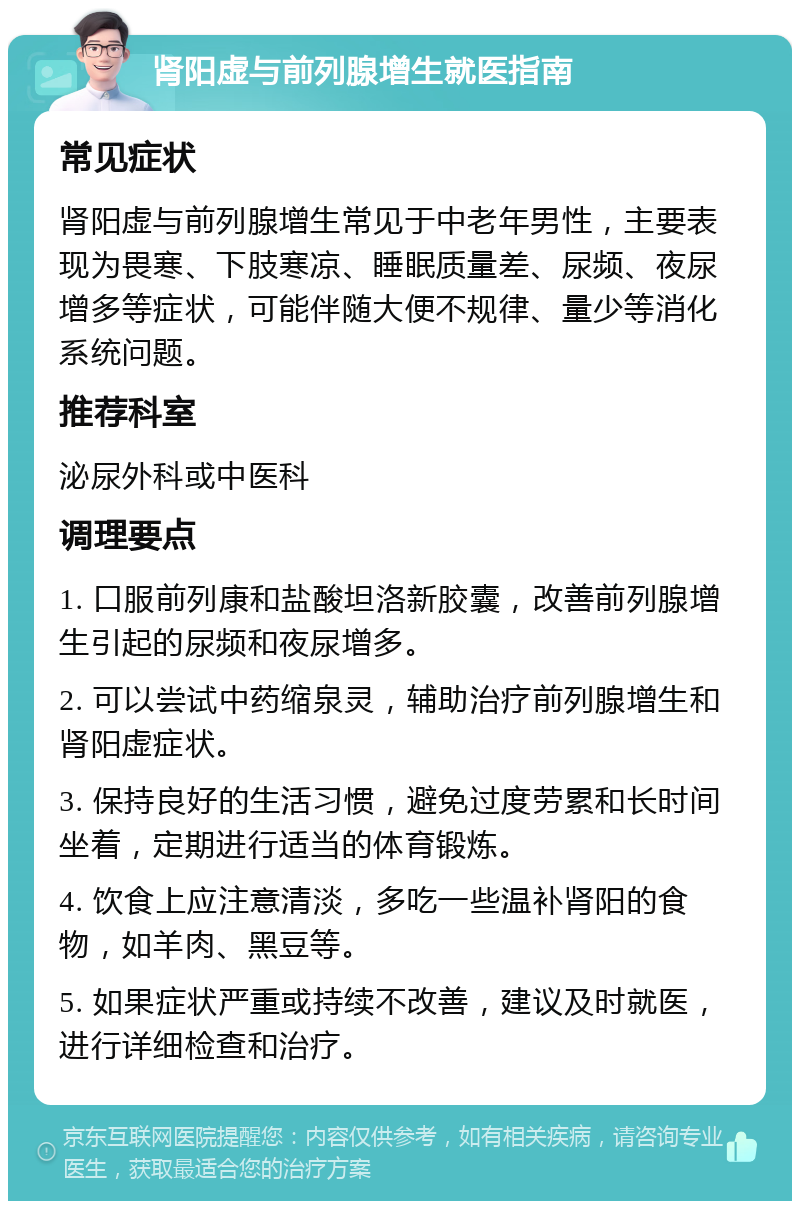 肾阳虚与前列腺增生就医指南 常见症状 肾阳虚与前列腺增生常见于中老年男性，主要表现为畏寒、下肢寒凉、睡眠质量差、尿频、夜尿增多等症状，可能伴随大便不规律、量少等消化系统问题。 推荐科室 泌尿外科或中医科 调理要点 1. 口服前列康和盐酸坦洛新胶囊，改善前列腺增生引起的尿频和夜尿增多。 2. 可以尝试中药缩泉灵，辅助治疗前列腺增生和肾阳虚症状。 3. 保持良好的生活习惯，避免过度劳累和长时间坐着，定期进行适当的体育锻炼。 4. 饮食上应注意清淡，多吃一些温补肾阳的食物，如羊肉、黑豆等。 5. 如果症状严重或持续不改善，建议及时就医，进行详细检查和治疗。