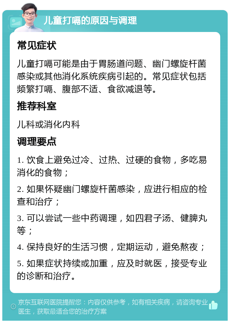 儿童打嗝的原因与调理 常见症状 儿童打嗝可能是由于胃肠道问题、幽门螺旋杆菌感染或其他消化系统疾病引起的。常见症状包括频繁打嗝、腹部不适、食欲减退等。 推荐科室 儿科或消化内科 调理要点 1. 饮食上避免过冷、过热、过硬的食物，多吃易消化的食物； 2. 如果怀疑幽门螺旋杆菌感染，应进行相应的检查和治疗； 3. 可以尝试一些中药调理，如四君子汤、健脾丸等； 4. 保持良好的生活习惯，定期运动，避免熬夜； 5. 如果症状持续或加重，应及时就医，接受专业的诊断和治疗。