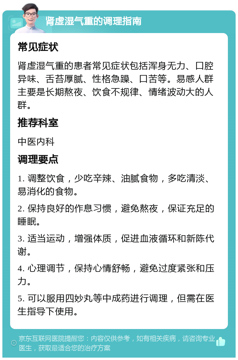 肾虚湿气重的调理指南 常见症状 肾虚湿气重的患者常见症状包括浑身无力、口腔异味、舌苔厚腻、性格急躁、口苦等。易感人群主要是长期熬夜、饮食不规律、情绪波动大的人群。 推荐科室 中医内科 调理要点 1. 调整饮食，少吃辛辣、油腻食物，多吃清淡、易消化的食物。 2. 保持良好的作息习惯，避免熬夜，保证充足的睡眠。 3. 适当运动，增强体质，促进血液循环和新陈代谢。 4. 心理调节，保持心情舒畅，避免过度紧张和压力。 5. 可以服用四妙丸等中成药进行调理，但需在医生指导下使用。