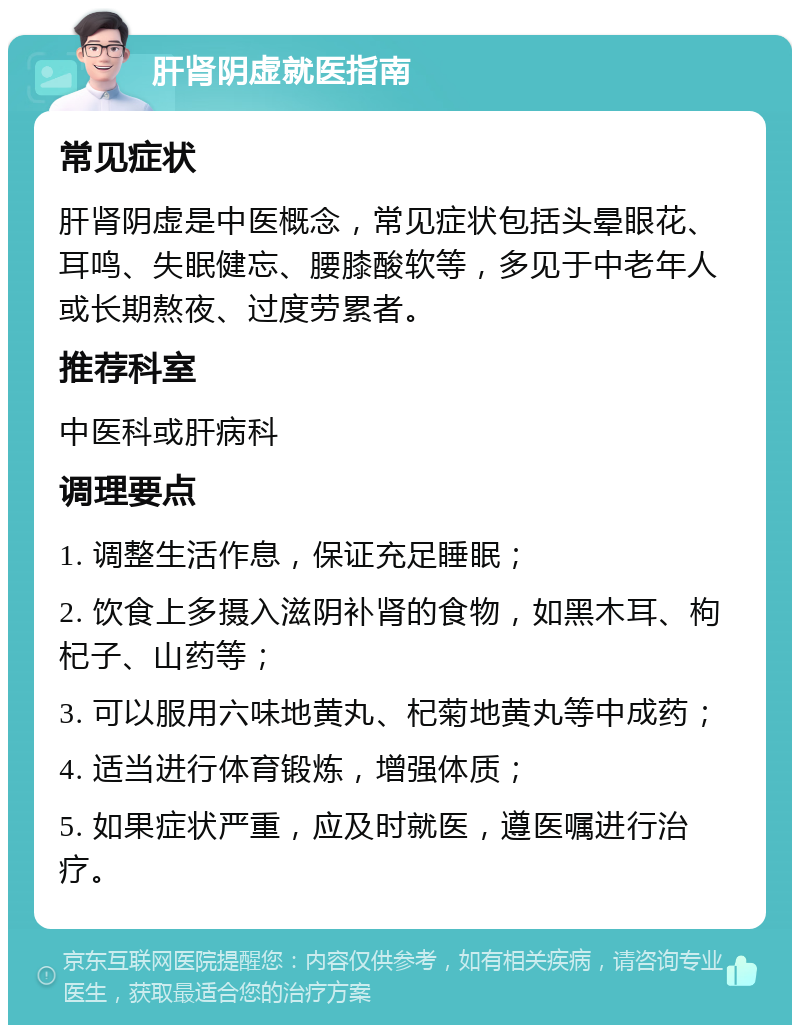 肝肾阴虚就医指南 常见症状 肝肾阴虚是中医概念，常见症状包括头晕眼花、耳鸣、失眠健忘、腰膝酸软等，多见于中老年人或长期熬夜、过度劳累者。 推荐科室 中医科或肝病科 调理要点 1. 调整生活作息，保证充足睡眠； 2. 饮食上多摄入滋阴补肾的食物，如黑木耳、枸杞子、山药等； 3. 可以服用六味地黄丸、杞菊地黄丸等中成药； 4. 适当进行体育锻炼，增强体质； 5. 如果症状严重，应及时就医，遵医嘱进行治疗。