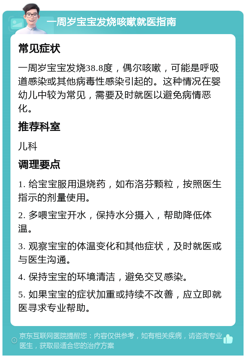 一周岁宝宝发烧咳嗽就医指南 常见症状 一周岁宝宝发烧38.8度，偶尔咳嗽，可能是呼吸道感染或其他病毒性感染引起的。这种情况在婴幼儿中较为常见，需要及时就医以避免病情恶化。 推荐科室 儿科 调理要点 1. 给宝宝服用退烧药，如布洛芬颗粒，按照医生指示的剂量使用。 2. 多喂宝宝开水，保持水分摄入，帮助降低体温。 3. 观察宝宝的体温变化和其他症状，及时就医或与医生沟通。 4. 保持宝宝的环境清洁，避免交叉感染。 5. 如果宝宝的症状加重或持续不改善，应立即就医寻求专业帮助。