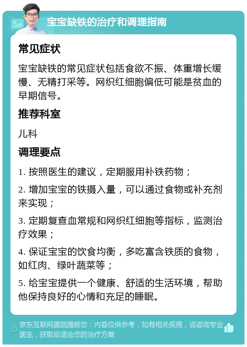 宝宝缺铁的治疗和调理指南 常见症状 宝宝缺铁的常见症状包括食欲不振、体重增长缓慢、无精打采等。网织红细胞偏低可能是贫血的早期信号。 推荐科室 儿科 调理要点 1. 按照医生的建议，定期服用补铁药物； 2. 增加宝宝的铁摄入量，可以通过食物或补充剂来实现； 3. 定期复查血常规和网织红细胞等指标，监测治疗效果； 4. 保证宝宝的饮食均衡，多吃富含铁质的食物，如红肉、绿叶蔬菜等； 5. 给宝宝提供一个健康、舒适的生活环境，帮助他保持良好的心情和充足的睡眠。