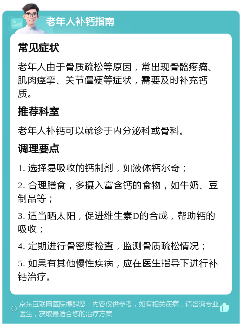 老年人补钙指南 常见症状 老年人由于骨质疏松等原因，常出现骨骼疼痛、肌肉痉挛、关节僵硬等症状，需要及时补充钙质。 推荐科室 老年人补钙可以就诊于内分泌科或骨科。 调理要点 1. 选择易吸收的钙制剂，如液体钙尔奇； 2. 合理膳食，多摄入富含钙的食物，如牛奶、豆制品等； 3. 适当晒太阳，促进维生素D的合成，帮助钙的吸收； 4. 定期进行骨密度检查，监测骨质疏松情况； 5. 如果有其他慢性疾病，应在医生指导下进行补钙治疗。