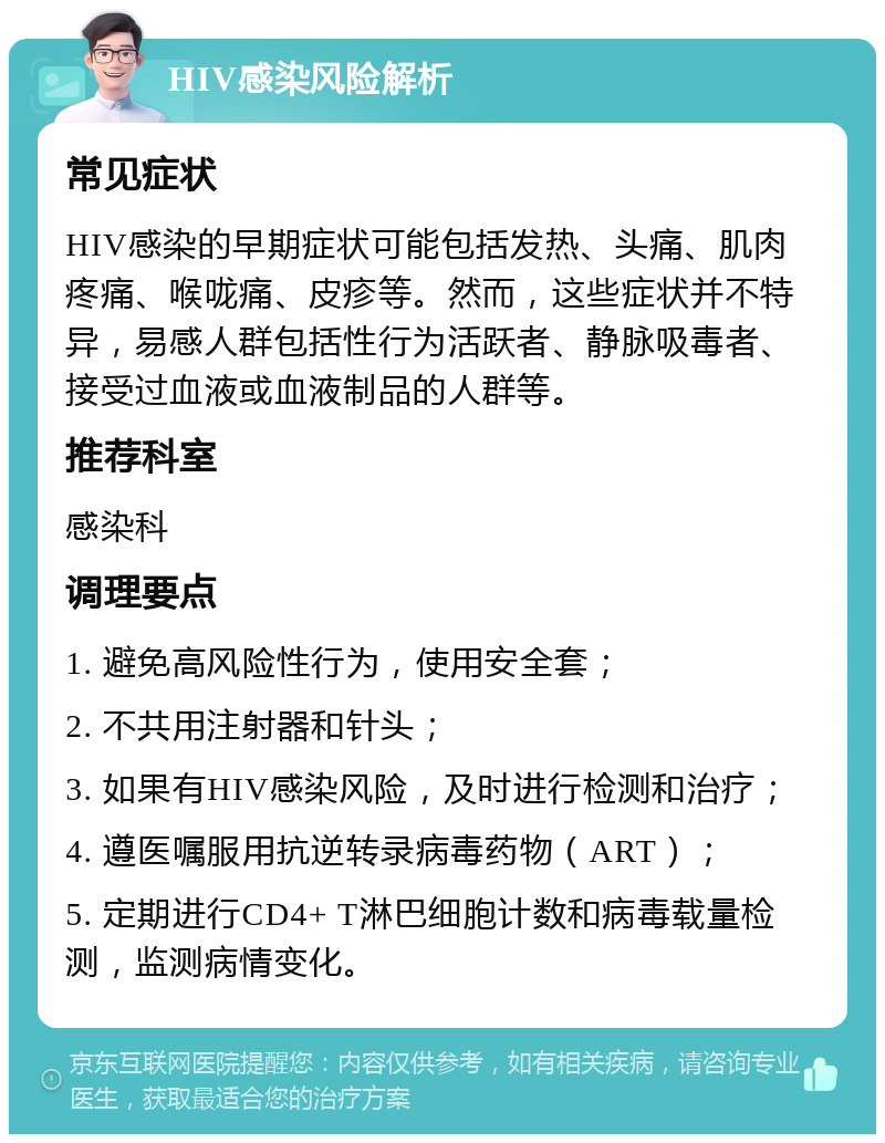 HIV感染风险解析 常见症状 HIV感染的早期症状可能包括发热、头痛、肌肉疼痛、喉咙痛、皮疹等。然而，这些症状并不特异，易感人群包括性行为活跃者、静脉吸毒者、接受过血液或血液制品的人群等。 推荐科室 感染科 调理要点 1. 避免高风险性行为，使用安全套； 2. 不共用注射器和针头； 3. 如果有HIV感染风险，及时进行检测和治疗； 4. 遵医嘱服用抗逆转录病毒药物（ART）； 5. 定期进行CD4+ T淋巴细胞计数和病毒载量检测，监测病情变化。