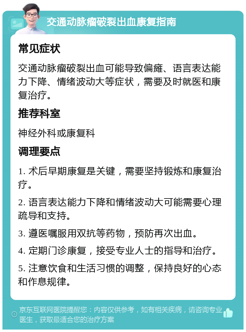 交通动脉瘤破裂出血康复指南 常见症状 交通动脉瘤破裂出血可能导致偏瘫、语言表达能力下降、情绪波动大等症状，需要及时就医和康复治疗。 推荐科室 神经外科或康复科 调理要点 1. 术后早期康复是关键，需要坚持锻炼和康复治疗。 2. 语言表达能力下降和情绪波动大可能需要心理疏导和支持。 3. 遵医嘱服用双抗等药物，预防再次出血。 4. 定期门诊康复，接受专业人士的指导和治疗。 5. 注意饮食和生活习惯的调整，保持良好的心态和作息规律。