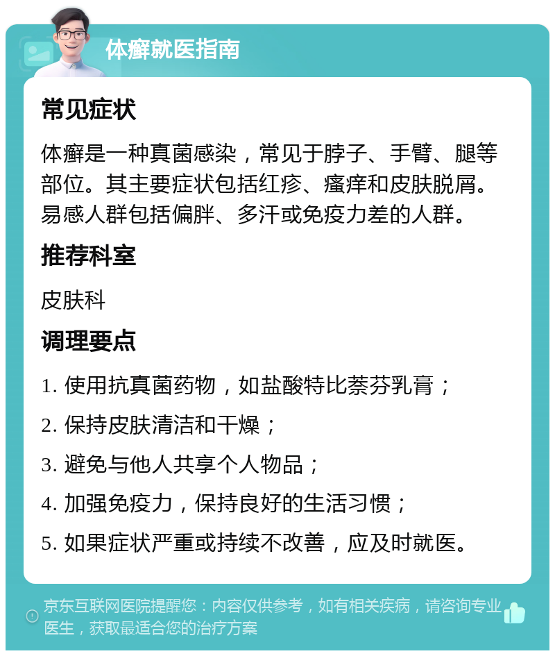 体癣就医指南 常见症状 体癣是一种真菌感染，常见于脖子、手臂、腿等部位。其主要症状包括红疹、瘙痒和皮肤脱屑。易感人群包括偏胖、多汗或免疫力差的人群。 推荐科室 皮肤科 调理要点 1. 使用抗真菌药物，如盐酸特比萘芬乳膏； 2. 保持皮肤清洁和干燥； 3. 避免与他人共享个人物品； 4. 加强免疫力，保持良好的生活习惯； 5. 如果症状严重或持续不改善，应及时就医。