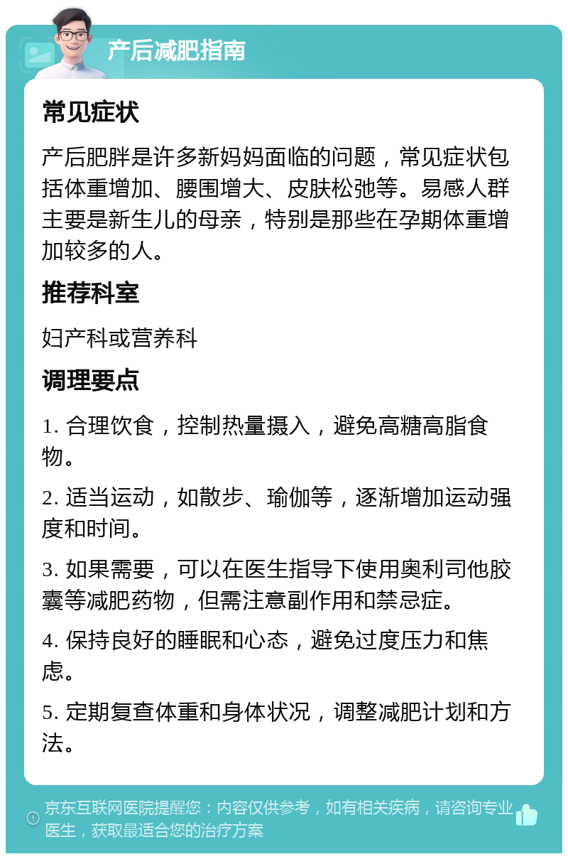 产后减肥指南 常见症状 产后肥胖是许多新妈妈面临的问题，常见症状包括体重增加、腰围增大、皮肤松弛等。易感人群主要是新生儿的母亲，特别是那些在孕期体重增加较多的人。 推荐科室 妇产科或营养科 调理要点 1. 合理饮食，控制热量摄入，避免高糖高脂食物。 2. 适当运动，如散步、瑜伽等，逐渐增加运动强度和时间。 3. 如果需要，可以在医生指导下使用奥利司他胶囊等减肥药物，但需注意副作用和禁忌症。 4. 保持良好的睡眠和心态，避免过度压力和焦虑。 5. 定期复查体重和身体状况，调整减肥计划和方法。