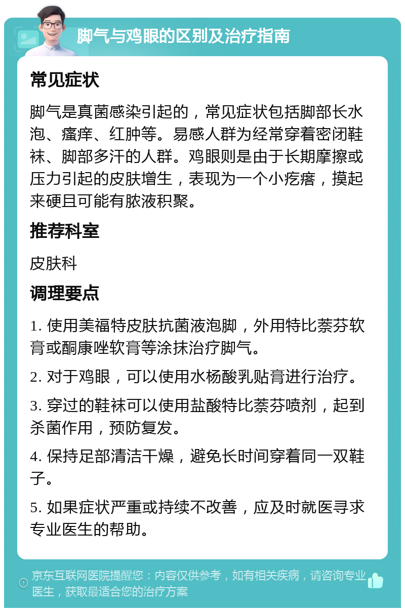 脚气与鸡眼的区别及治疗指南 常见症状 脚气是真菌感染引起的，常见症状包括脚部长水泡、瘙痒、红肿等。易感人群为经常穿着密闭鞋袜、脚部多汗的人群。鸡眼则是由于长期摩擦或压力引起的皮肤增生，表现为一个小疙瘩，摸起来硬且可能有脓液积聚。 推荐科室 皮肤科 调理要点 1. 使用美福特皮肤抗菌液泡脚，外用特比萘芬软膏或酮康唑软膏等涂抹治疗脚气。 2. 对于鸡眼，可以使用水杨酸乳贴膏进行治疗。 3. 穿过的鞋袜可以使用盐酸特比萘芬喷剂，起到杀菌作用，预防复发。 4. 保持足部清洁干燥，避免长时间穿着同一双鞋子。 5. 如果症状严重或持续不改善，应及时就医寻求专业医生的帮助。