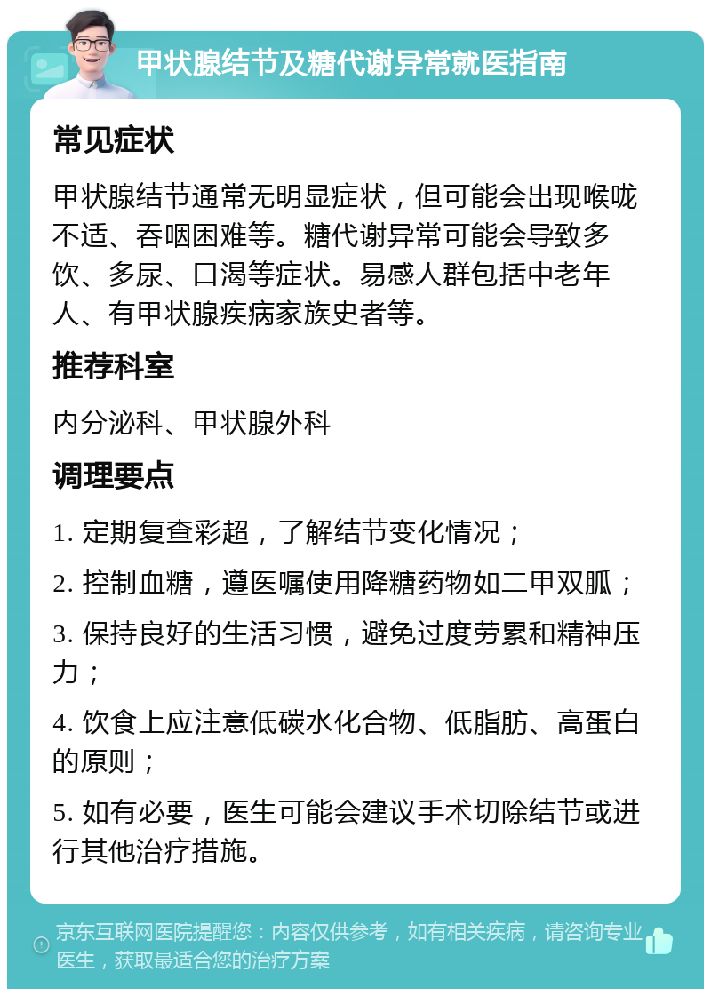 甲状腺结节及糖代谢异常就医指南 常见症状 甲状腺结节通常无明显症状，但可能会出现喉咙不适、吞咽困难等。糖代谢异常可能会导致多饮、多尿、口渴等症状。易感人群包括中老年人、有甲状腺疾病家族史者等。 推荐科室 内分泌科、甲状腺外科 调理要点 1. 定期复查彩超，了解结节变化情况； 2. 控制血糖，遵医嘱使用降糖药物如二甲双胍； 3. 保持良好的生活习惯，避免过度劳累和精神压力； 4. 饮食上应注意低碳水化合物、低脂肪、高蛋白的原则； 5. 如有必要，医生可能会建议手术切除结节或进行其他治疗措施。