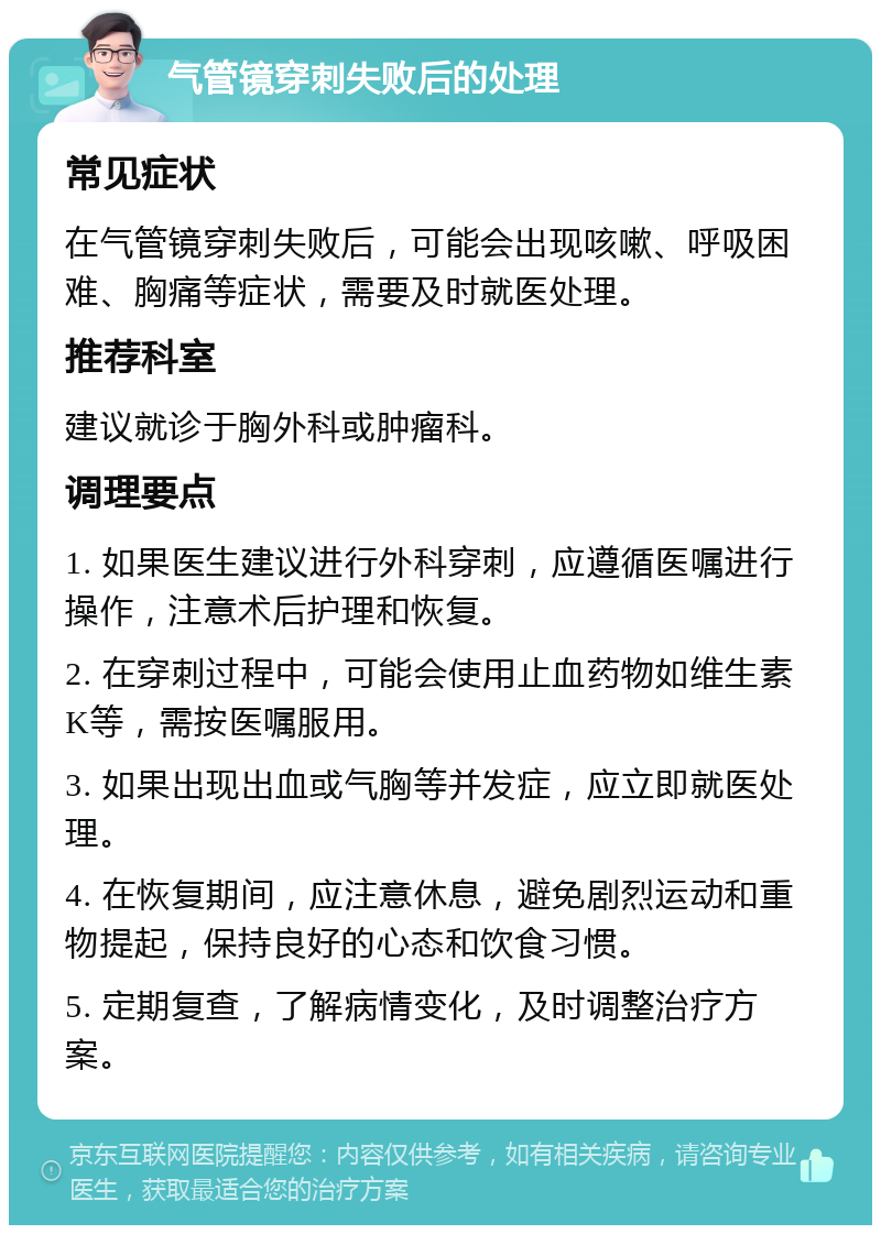 气管镜穿刺失败后的处理 常见症状 在气管镜穿刺失败后，可能会出现咳嗽、呼吸困难、胸痛等症状，需要及时就医处理。 推荐科室 建议就诊于胸外科或肿瘤科。 调理要点 1. 如果医生建议进行外科穿刺，应遵循医嘱进行操作，注意术后护理和恢复。 2. 在穿刺过程中，可能会使用止血药物如维生素K等，需按医嘱服用。 3. 如果出现出血或气胸等并发症，应立即就医处理。 4. 在恢复期间，应注意休息，避免剧烈运动和重物提起，保持良好的心态和饮食习惯。 5. 定期复查，了解病情变化，及时调整治疗方案。