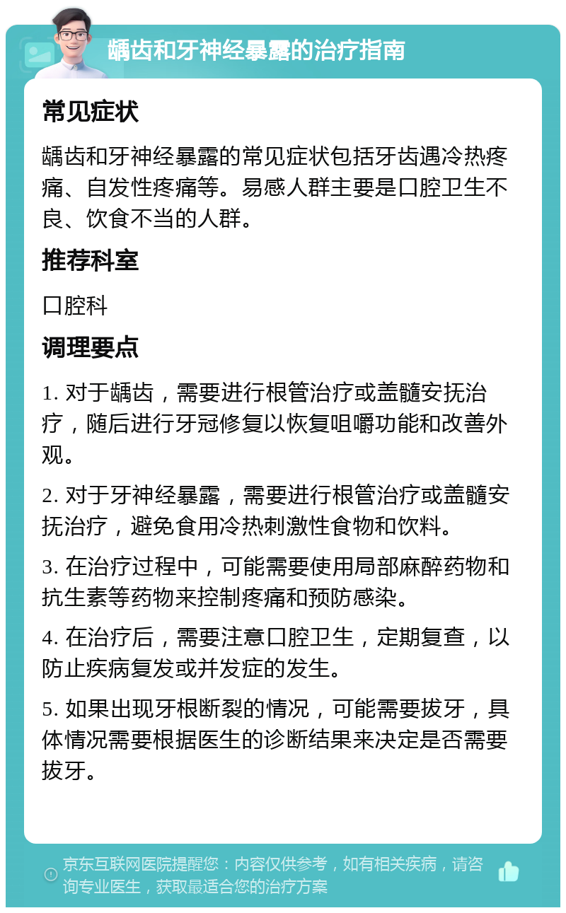 龋齿和牙神经暴露的治疗指南 常见症状 龋齿和牙神经暴露的常见症状包括牙齿遇冷热疼痛、自发性疼痛等。易感人群主要是口腔卫生不良、饮食不当的人群。 推荐科室 口腔科 调理要点 1. 对于龋齿，需要进行根管治疗或盖髓安抚治疗，随后进行牙冠修复以恢复咀嚼功能和改善外观。 2. 对于牙神经暴露，需要进行根管治疗或盖髓安抚治疗，避免食用冷热刺激性食物和饮料。 3. 在治疗过程中，可能需要使用局部麻醉药物和抗生素等药物来控制疼痛和预防感染。 4. 在治疗后，需要注意口腔卫生，定期复查，以防止疾病复发或并发症的发生。 5. 如果出现牙根断裂的情况，可能需要拔牙，具体情况需要根据医生的诊断结果来决定是否需要拔牙。