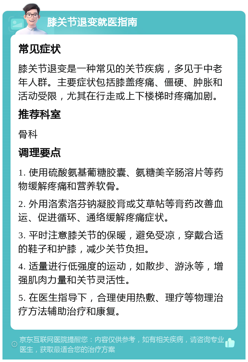 膝关节退变就医指南 常见症状 膝关节退变是一种常见的关节疾病，多见于中老年人群。主要症状包括膝盖疼痛、僵硬、肿胀和活动受限，尤其在行走或上下楼梯时疼痛加剧。 推荐科室 骨科 调理要点 1. 使用硫酸氨基葡糖胶囊、氨糖美辛肠溶片等药物缓解疼痛和营养软骨。 2. 外用洛索洛芬钠凝胶膏或艾草帖等膏药改善血运、促进循环、通络缓解疼痛症状。 3. 平时注意膝关节的保暖，避免受凉，穿戴合适的鞋子和护膝，减少关节负担。 4. 适量进行低强度的运动，如散步、游泳等，增强肌肉力量和关节灵活性。 5. 在医生指导下，合理使用热敷、理疗等物理治疗方法辅助治疗和康复。