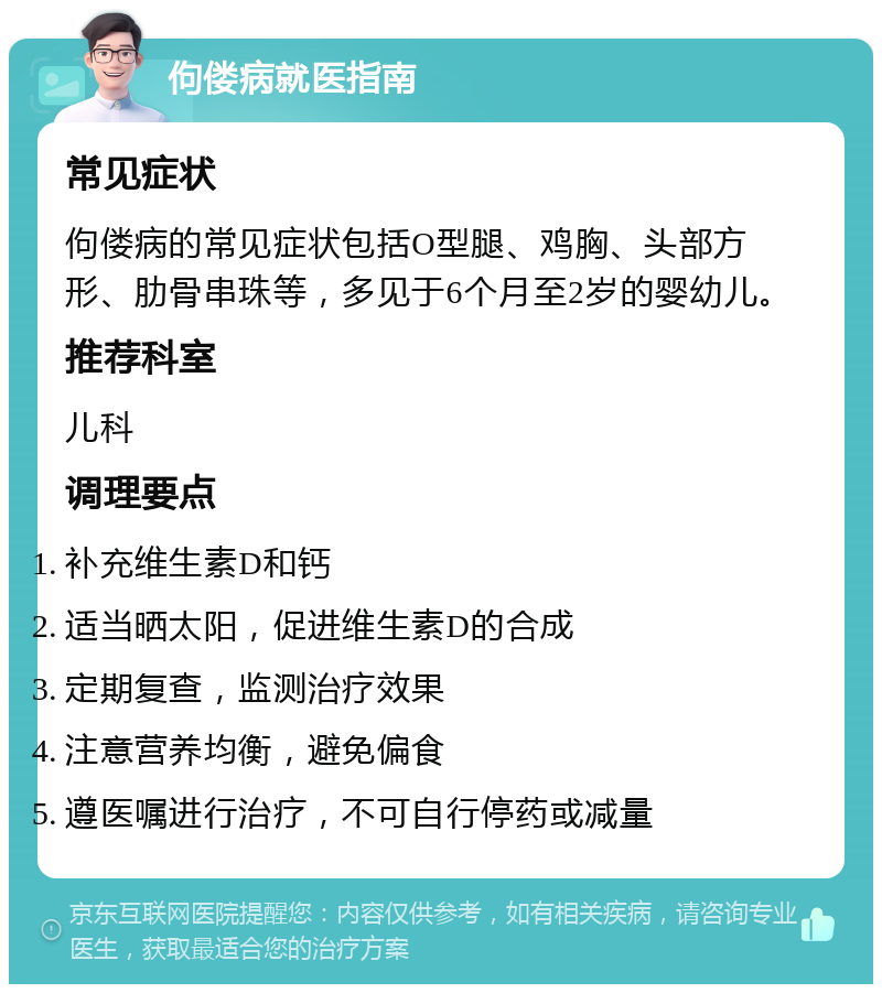 佝偻病就医指南 常见症状 佝偻病的常见症状包括O型腿、鸡胸、头部方形、肋骨串珠等，多见于6个月至2岁的婴幼儿。 推荐科室 儿科 调理要点 补充维生素D和钙 适当晒太阳，促进维生素D的合成 定期复查，监测治疗效果 注意营养均衡，避免偏食 遵医嘱进行治疗，不可自行停药或减量