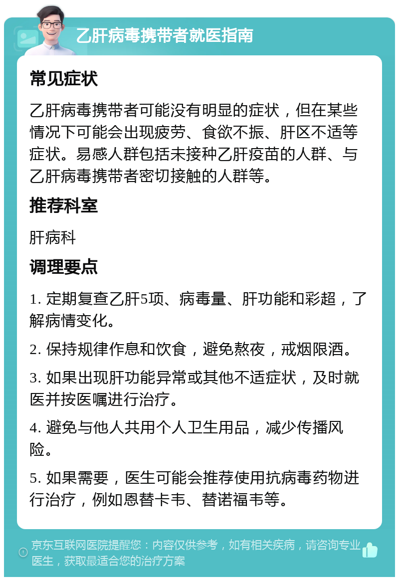 乙肝病毒携带者就医指南 常见症状 乙肝病毒携带者可能没有明显的症状，但在某些情况下可能会出现疲劳、食欲不振、肝区不适等症状。易感人群包括未接种乙肝疫苗的人群、与乙肝病毒携带者密切接触的人群等。 推荐科室 肝病科 调理要点 1. 定期复查乙肝5项、病毒量、肝功能和彩超，了解病情变化。 2. 保持规律作息和饮食，避免熬夜，戒烟限酒。 3. 如果出现肝功能异常或其他不适症状，及时就医并按医嘱进行治疗。 4. 避免与他人共用个人卫生用品，减少传播风险。 5. 如果需要，医生可能会推荐使用抗病毒药物进行治疗，例如恩替卡韦、替诺福韦等。