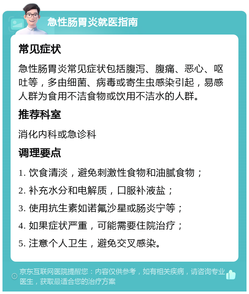 急性肠胃炎就医指南 常见症状 急性肠胃炎常见症状包括腹泻、腹痛、恶心、呕吐等，多由细菌、病毒或寄生虫感染引起，易感人群为食用不洁食物或饮用不洁水的人群。 推荐科室 消化内科或急诊科 调理要点 1. 饮食清淡，避免刺激性食物和油腻食物； 2. 补充水分和电解质，口服补液盐； 3. 使用抗生素如诺氟沙星或肠炎宁等； 4. 如果症状严重，可能需要住院治疗； 5. 注意个人卫生，避免交叉感染。