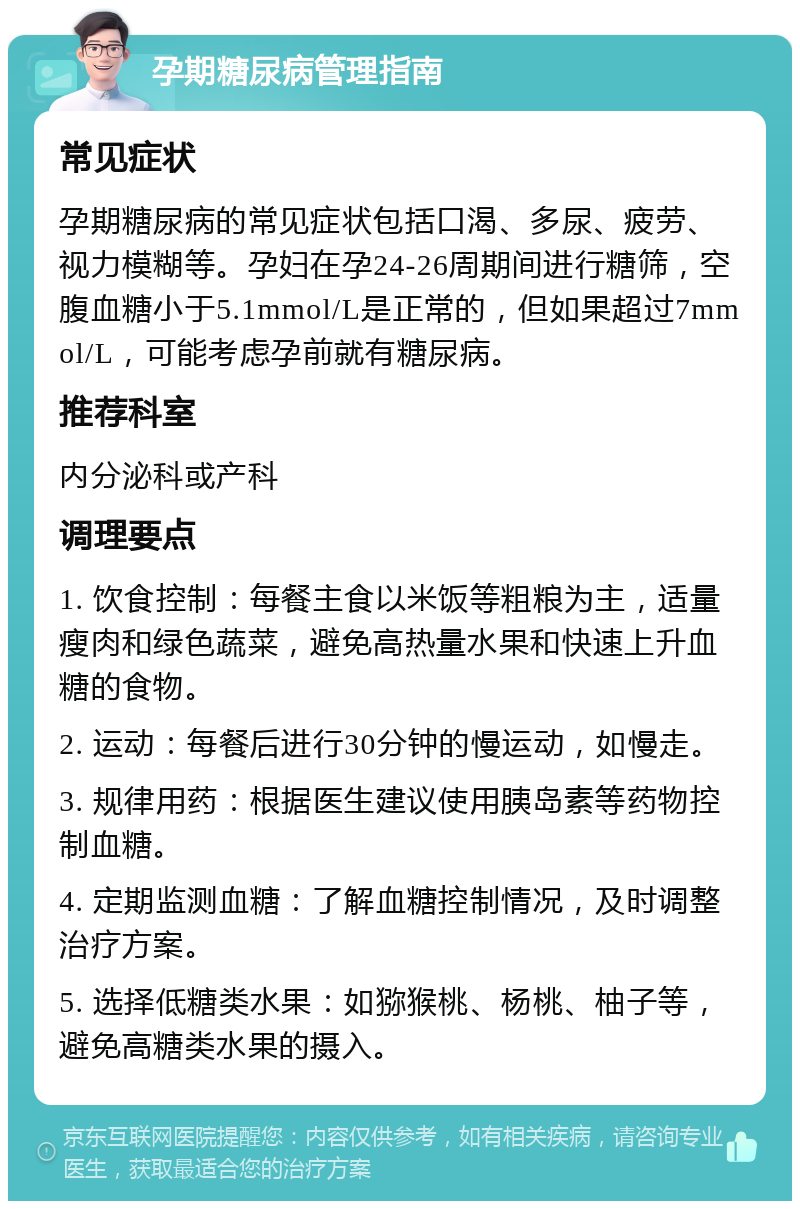 孕期糖尿病管理指南 常见症状 孕期糖尿病的常见症状包括口渴、多尿、疲劳、视力模糊等。孕妇在孕24-26周期间进行糖筛，空腹血糖小于5.1mmol/L是正常的，但如果超过7mmol/L，可能考虑孕前就有糖尿病。 推荐科室 内分泌科或产科 调理要点 1. 饮食控制：每餐主食以米饭等粗粮为主，适量瘦肉和绿色蔬菜，避免高热量水果和快速上升血糖的食物。 2. 运动：每餐后进行30分钟的慢运动，如慢走。 3. 规律用药：根据医生建议使用胰岛素等药物控制血糖。 4. 定期监测血糖：了解血糖控制情况，及时调整治疗方案。 5. 选择低糖类水果：如猕猴桃、杨桃、柚子等，避免高糖类水果的摄入。