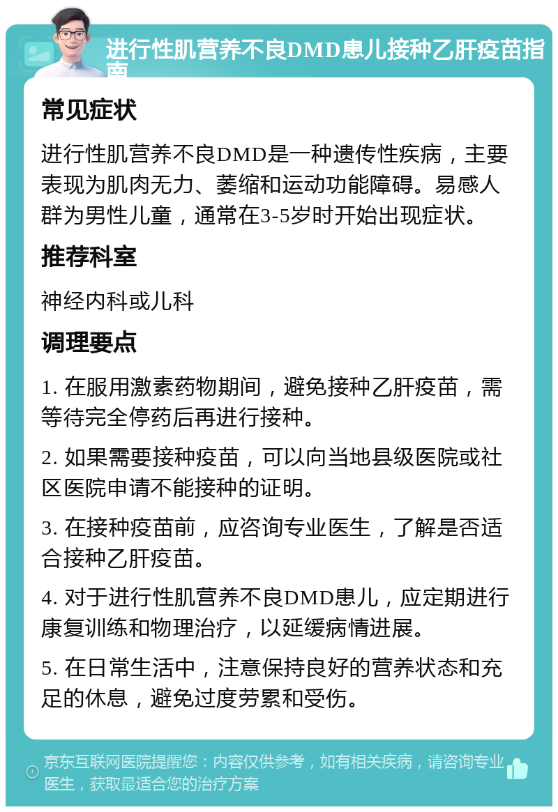 进行性肌营养不良DMD患儿接种乙肝疫苗指南 常见症状 进行性肌营养不良DMD是一种遗传性疾病，主要表现为肌肉无力、萎缩和运动功能障碍。易感人群为男性儿童，通常在3-5岁时开始出现症状。 推荐科室 神经内科或儿科 调理要点 1. 在服用激素药物期间，避免接种乙肝疫苗，需等待完全停药后再进行接种。 2. 如果需要接种疫苗，可以向当地县级医院或社区医院申请不能接种的证明。 3. 在接种疫苗前，应咨询专业医生，了解是否适合接种乙肝疫苗。 4. 对于进行性肌营养不良DMD患儿，应定期进行康复训练和物理治疗，以延缓病情进展。 5. 在日常生活中，注意保持良好的营养状态和充足的休息，避免过度劳累和受伤。