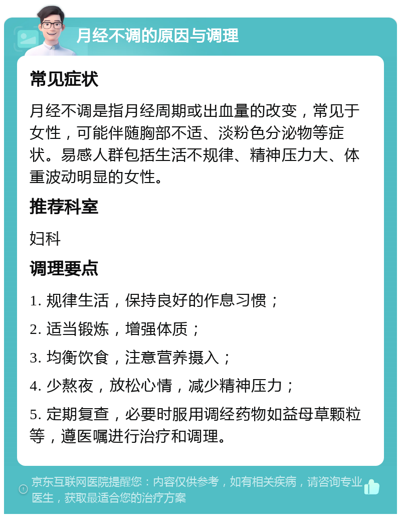 月经不调的原因与调理 常见症状 月经不调是指月经周期或出血量的改变，常见于女性，可能伴随胸部不适、淡粉色分泌物等症状。易感人群包括生活不规律、精神压力大、体重波动明显的女性。 推荐科室 妇科 调理要点 1. 规律生活，保持良好的作息习惯； 2. 适当锻炼，增强体质； 3. 均衡饮食，注意营养摄入； 4. 少熬夜，放松心情，减少精神压力； 5. 定期复查，必要时服用调经药物如益母草颗粒等，遵医嘱进行治疗和调理。