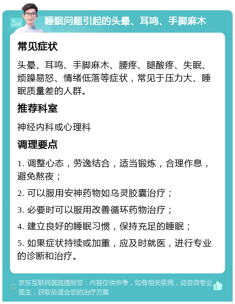 睡眠问题引起的头晕、耳鸣、手脚麻木 常见症状 头晕、耳鸣、手脚麻木、腰疼、腿酸疼、失眠、烦躁易怒、情绪低落等症状，常见于压力大、睡眠质量差的人群。 推荐科室 神经内科或心理科 调理要点 1. 调整心态，劳逸结合，适当锻炼，合理作息，避免熬夜； 2. 可以服用安神药物如乌灵胶囊治疗； 3. 必要时可以服用改善循环药物治疗； 4. 建立良好的睡眠习惯，保持充足的睡眠； 5. 如果症状持续或加重，应及时就医，进行专业的诊断和治疗。